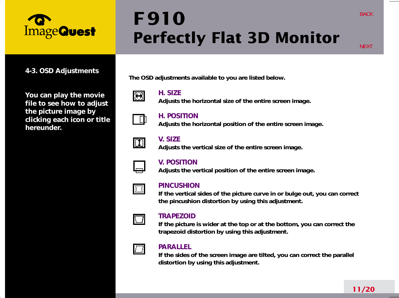 F 910Perfectly Flat 3D Monitor11/20BACKNEXT4-3. OSD AdjustmentsYou can play the moviefile to see how to adjustthe picture image byclicking each icon or titlehereunder.The OSD adjustments available to you are listed below.H. SIZEAdjusts the horizontal size of the entire screen image.H. POSITIONAdjusts the horizontal position of the entire screen image.V. SIZEAdjusts the vertical size of the entire screen image.V. POSITIONAdjusts the vertical position of the entire screen image.PINCUSHIONIf the vertical sides of the picture curve in or bulge out, you can correctthe pincushion distortion by using this adjustment.TRAPEZOIDIf the picture is wider at the top or at the bottom, you can correct thetrapezoid distortion by using this adjustment.PARALLELIf the sides of the screen image are tilted, you can correct the paralleldistortion by using this adjustment.