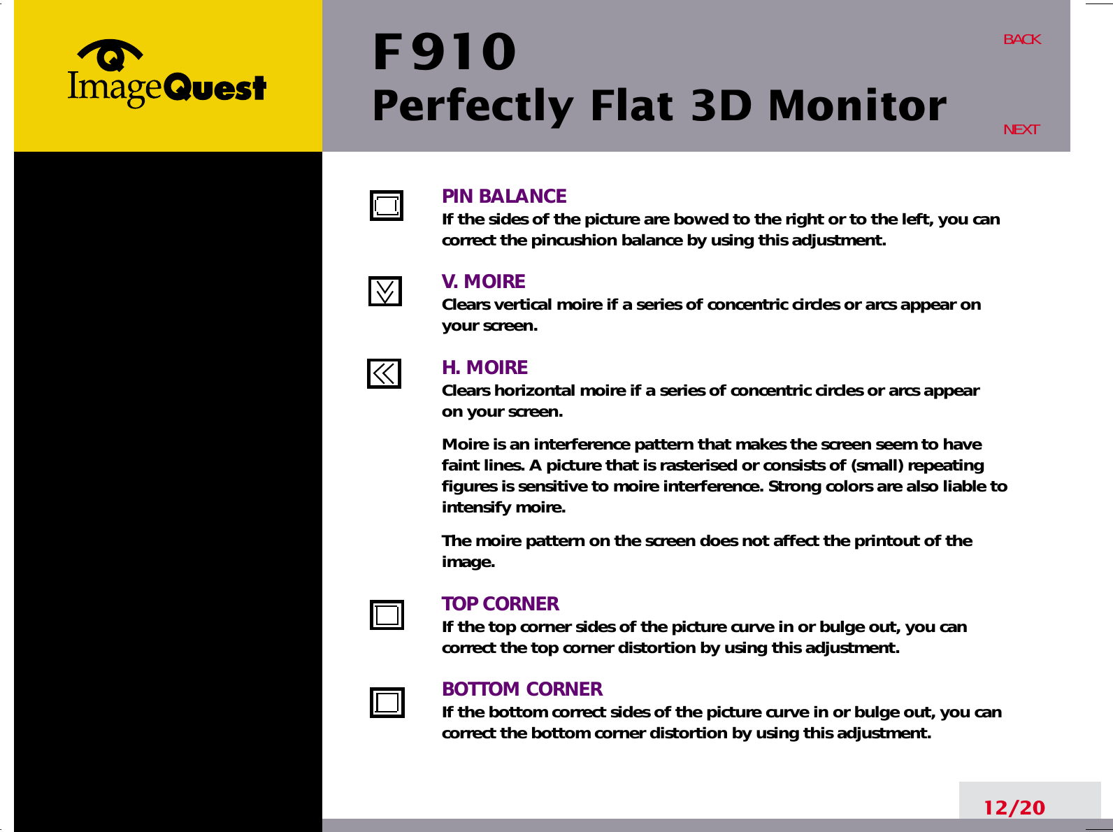 F 910Perfectly Flat 3D Monitor12/20BACKNEXTPIN BALANCEIf the sides of the picture are bowed to the right or to the left, you cancorrect the pincushion balance by using this adjustment.V. MOIREClears vertical moire if a series of concentric circles or arcs appear on your screen.H. MOIREClears horizontal moire if a series of concentric circles or arcs appear on your screen.Moire is an interference pattern that makes the screen seem to havefaint lines. A picture that is rasterised or consists of (small) repeatingfigures is sensitive to moire interference. Strong colors are also liable tointensify moire. The moire pattern on the screen does not affect the printout of theimage.TOP CORNERIf the top corner sides of the picture curve in or bulge out, you cancorrect the top corner distortion by using this adjustment.BOTTOM CORNERIf the bottom correct sides of the picture curve in or bulge out, you cancorrect the bottom corner distortion by using this adjustment.