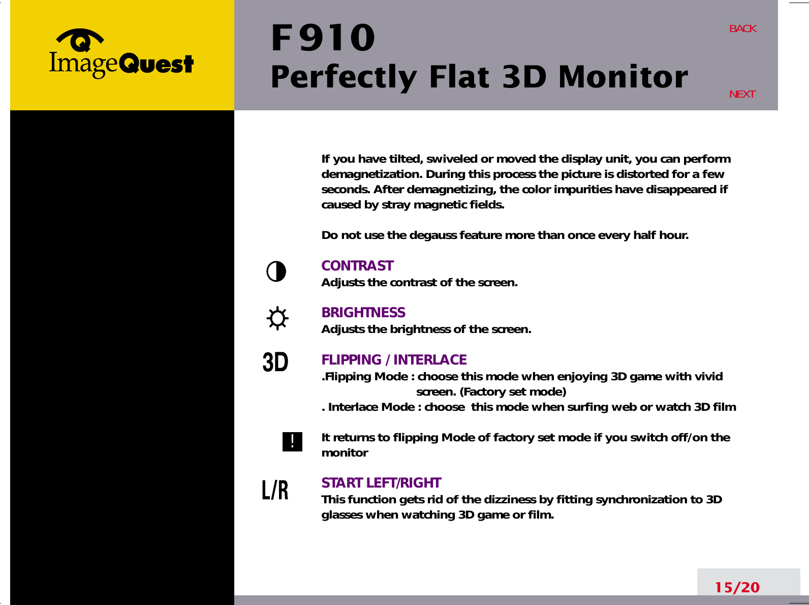 F 910Perfectly Flat 3D Monitor15/20BACKNEXTIf you have tilted, swiveled or moved the display unit, you can performdemagnetization. During this process the picture is distorted for a fewseconds. After demagnetizing, the color impurities have disappeared ifcaused by stray magnetic fields. Do not use the degauss feature more than once every half hour.CONTRASTAdjusts the contrast of the screen.BRIGHTNESSAdjusts the brightness of the screen.FLIPPING / INTERLACE.Flipping Mode : choose this mode when enjoying 3D game with vivid  screen. (Factory set mode). Interlace Mode : choose  this mode when surfing web or watch 3D filmIt returns to flipping Mode of factory set mode if you switch off/on themonitorSTART LEFT/RIGHTThis function gets rid of the dizziness by fitting synchronization to 3Dglasses when watching 3D game or film.!