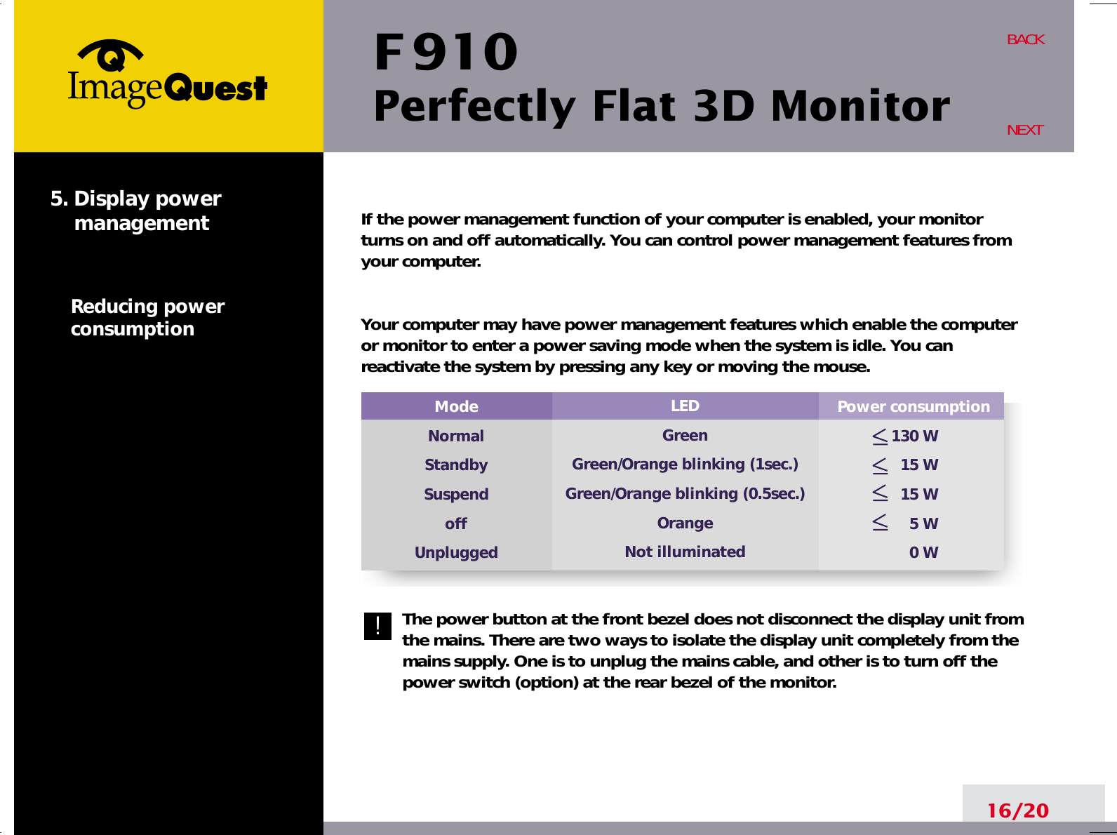 F 910Perfectly Flat 3D Monitor16/20BACKNEXTIf the power management function of your computer is enabled, your monitorturns on and off automatically. You can control power management features fromyour computer.Your computer may have power management features which enable the computeror monitor to enter a power saving mode when the system is idle. You canreactivate the system by pressing any key or moving the mouse.The power button at the front bezel does not disconnect the display unit fromthe mains. There are two ways to isolate the display unit completely from themains supply. One is to unplug the mains cable, and other is to turn off thepower switch (option) at the rear bezel of the monitor.Power consumption130 W15 W15 W5 W0 WModeNormalStandbySuspendoffUnplugged5. Display powermanagementReducing powerconsumption!LEDGreenGreen/Orange blinking (1sec.)Green/Orange blinking (0.5sec.)OrangeNot illuminated