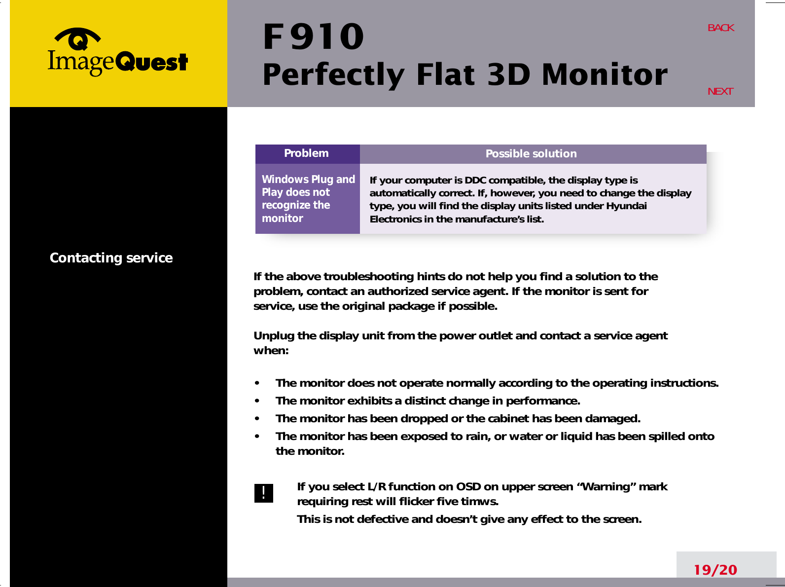 F 910Perfectly Flat 3D Monitor19/20BACKNEXTContacting service If the above troubleshooting hints do not help you find a solution to the problem, contact an authorized service agent. If the monitor is sent for service, use the original package if possible.Unplug the display unit from the power outlet and contact a service agent when:•     The monitor does not operate normally according to the operating instructions.•     The monitor exhibits a distinct change in performance.•     The monitor has been dropped or the cabinet has been damaged.•     The monitor has been exposed to rain, or water or liquid has been spilled ontothe monitor.If you select L/R function on OSD on upper screen “Warning” markrequiring rest will flicker five timws.This is not defective and doesn’t give any effect to the screen.Possible solutionIf your computer is DDC compatible, the display type isautomatically correct. If, however, you need to change the displaytype, you will find the display units listed under HyundaiElectronics in the manufacture’s list.ProblemWindows Plug andPlay does notrecognize the monitor!