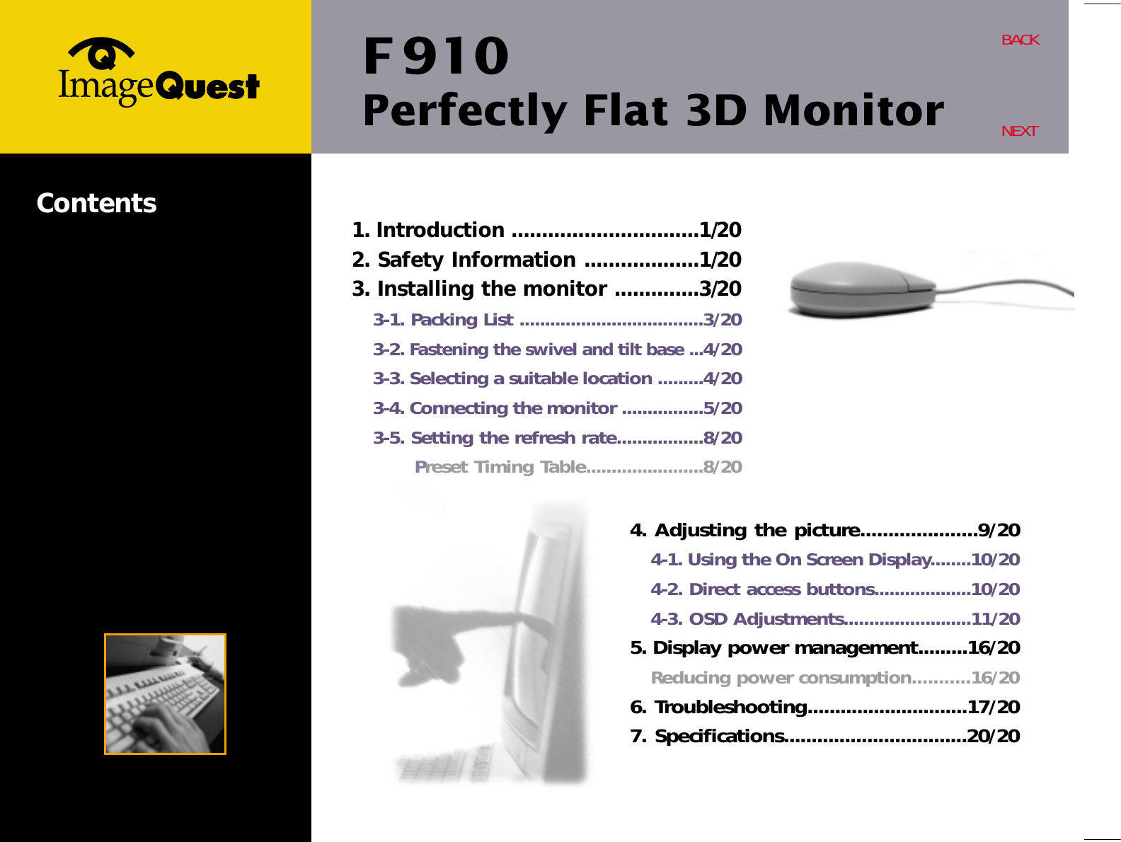 F 910Perfectly Flat 3D MonitorBACKNEXTContents 1. Introduction ...............................1/202. Safety Information ...................1/203. Installing the monitor ..............3/203-1. Packing List ....................................3/203-2. Fastening the swivel and tilt base ...4/203-3. Selecting a suitable location .........4/203-4. Connecting the monitor ................5/203-5. Setting the refresh rate.................8/20Preset Timing Table.......................8/204. Adjusting the picture.....................9/204-1. Using the On Screen Display........10/204-2. Direct access buttons...................10/204-3. OSD Adjustments.........................11/205. Display power management.........16/20Reducing power consumption...........16/206. Troubleshooting.............................17/207. Specifications.................................20/20