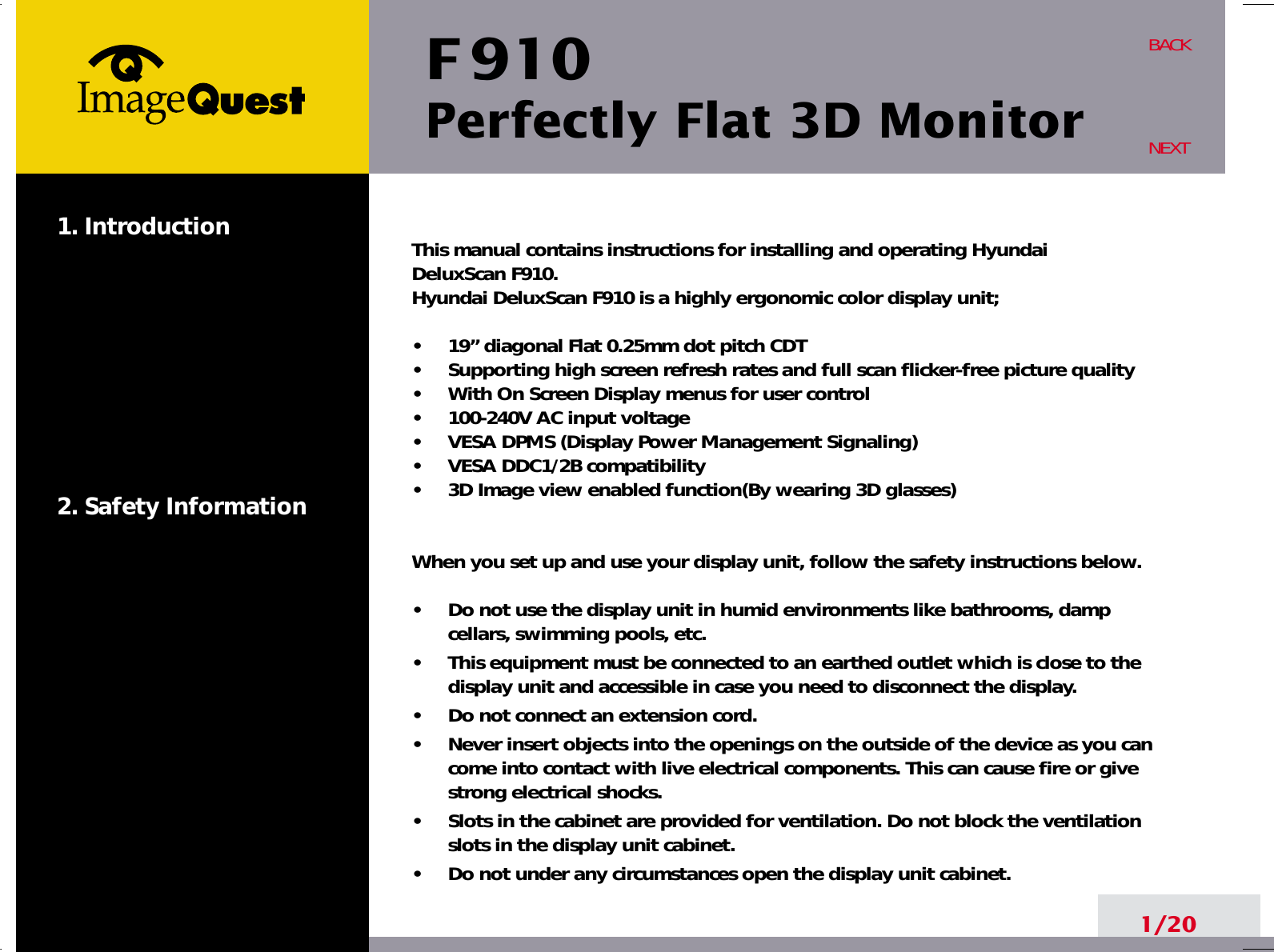 F 910Perfectly Flat 3D Monitor1. Introduction2. Safety Information1/20BACKNEXTThis manual contains instructions for installing and operating Hyundai DeluxScan F910. Hyundai DeluxScan F910 is a highly ergonomic color display unit; •     19” diagonal Flat 0.25mm dot pitch CDT  •     Supporting high screen refresh rates and full scan flicker-free picture quality•     With On Screen Display menus for user control•     100-240V AC input voltage•     VESA DPMS (Display Power Management Signaling)•     VESA DDC1/2B compatibility•     3D Image view enabled function(By wearing 3D glasses)When you set up and use your display unit, follow the safety instructions below.•     Do not use the display unit in humid environments like bathrooms, dampcellars, swimming pools, etc.•     This equipment must be connected to an earthed outlet which is close to thedisplay unit and accessible in case you need to disconnect the display.•     Do not connect an extension cord.•     Never insert objects into the openings on the outside of the device as you cancome into contact with live electrical components. This can cause fire or givestrong electrical shocks.•     Slots in the cabinet are provided for ventilation. Do not block the ventilationslots in the display unit cabinet.•     Do not under any circumstances open the display unit cabinet.