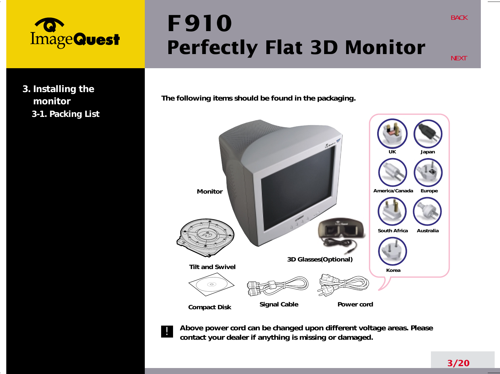 The following items should be found in the packaging.Above power cord can be changed upon different voltage areas. Pleasecontact your dealer if anything is missing or damaged.F 910Perfectly Flat 3D MonitorUKAmerica/CanadaJapanAustraliaKoreaEuropeSouth Africa3/20BACKNEXT3. Installing the monitor3-1. Packing ListTilt and SwivelSignal CableCompact Disk3D Glasses(Optional)MonitorPower cord!