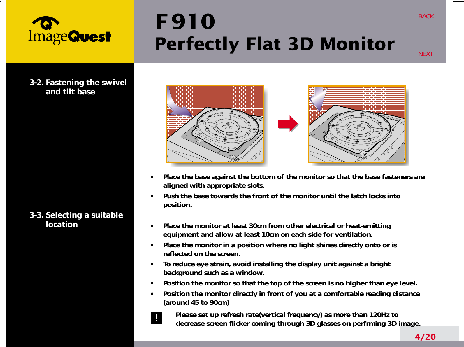 F 910Perfectly Flat 3D Monitor4/20BACKNEXT3-2. Fastening the swiveland tilt base3-3. Selecting a suitablelocation•     Place the base against the bottom of the monitor so that the base fasteners arealigned with appropriate slots.•     Push the base towards the front of the monitor until the latch locks intoposition.•     Place the monitor at least 30cm from other electrical or heat-emittingequipment and allow at least 10cm on each side for ventilation.•     Place the monitor in a position where no light shines directly onto or isreflected on the screen.•     To reduce eye strain, avoid installing the display unit against a brightbackground such as a window.•     Position the monitor so that the top of the screen is no higher than eye level.•     Position the monitor directly in front of you at a comfortable reading distance(around 45 to 90cm) Please set up refresh rate(vertical frequency) as more than 120Hz todecrease screen flicker coming through 3D glasses on perfrming 3D image.!