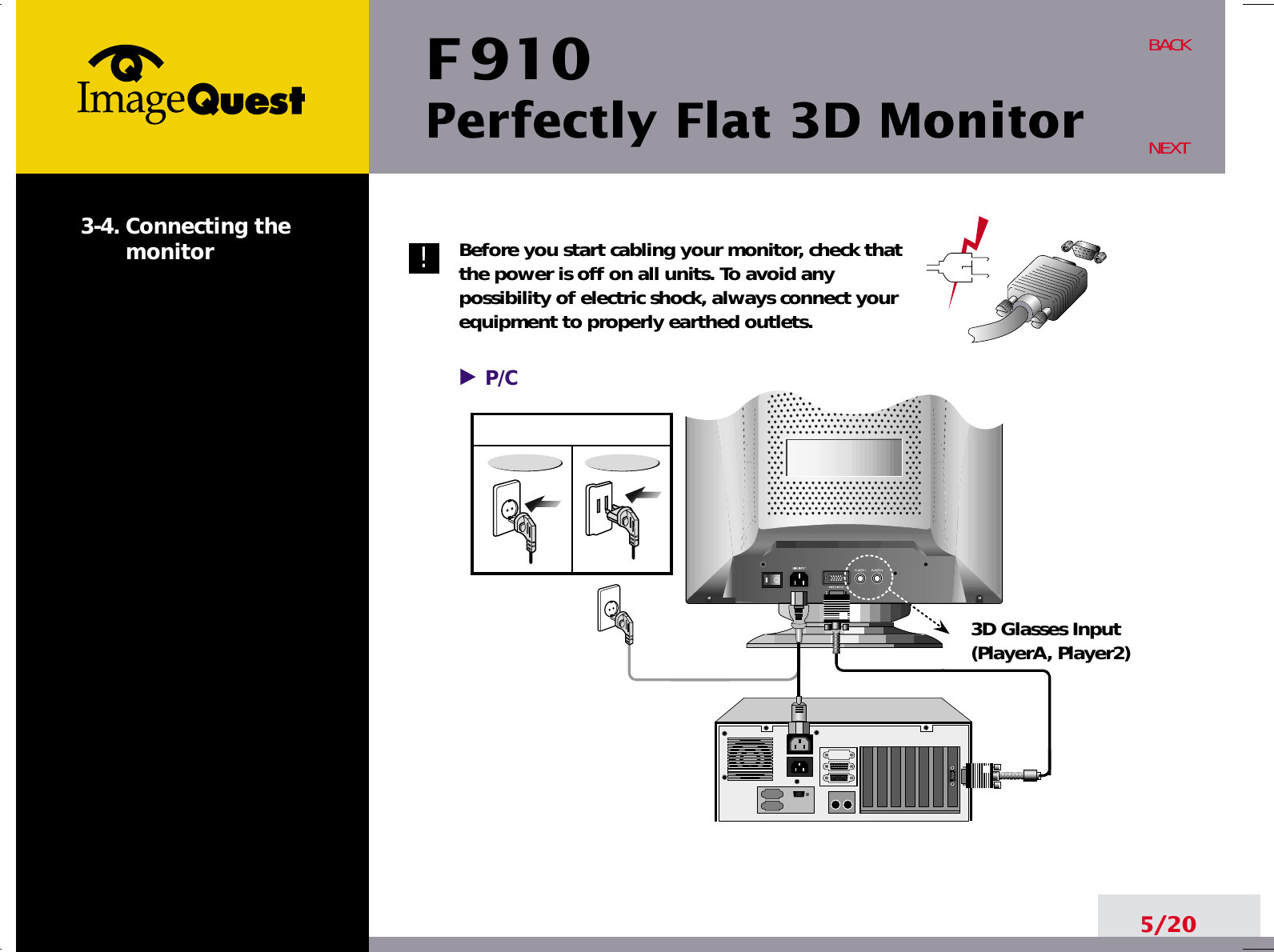 F 910Perfectly Flat 3D Monitor5/20BACKNEXT3-4. Connecting themonitor Before you start cabling your monitor, check thatthe power is off on all units. To avoid anypossibility of electric shock, always connect yourequipment to properly earthed outlets.!P/C3D Glasses Input(PlayerA, Player2)
