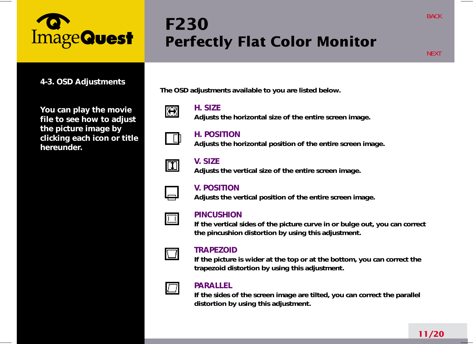F230 Perfectly Flat Color Monitor11/20BACKNEXT4-3. OSD AdjustmentsYou can play the moviefile to see how to adjustthe picture image byclicking each icon or titlehereunder.The OSD adjustments available to you are listed below.H. SIZEAdjusts the horizontal size of the entire screen image.H. POSITIONAdjusts the horizontal position of the entire screen image.V. SIZEAdjusts the vertical size of the entire screen image.V. POSITIONAdjusts the vertical position of the entire screen image.PINCUSHIONIf the vertical sides of the picture curve in or bulge out, you can correctthe pincushion distortion by using this adjustment.TRAPEZOIDIf the picture is wider at the top or at the bottom, you can correct thetrapezoid distortion by using this adjustment.PARALLELIf the sides of the screen image are tilted, you can correct the paralleldistortion by using this adjustment.