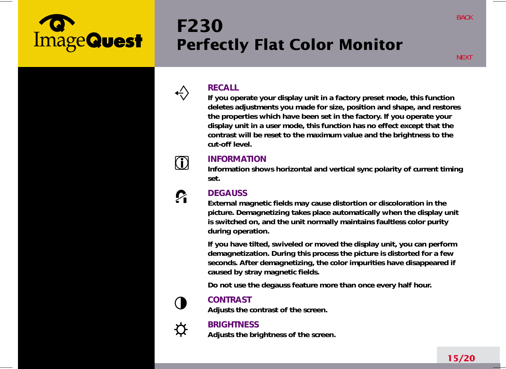 F230 Perfectly Flat Color Monitor15/20BACKNEXTRECALLIf you operate your display unit in a factory preset mode, this functiondeletes adjustments you made for size, position and shape, and restoresthe properties which have been set in the factory. If you operate yourdisplay unit in a user mode, this function has no effect except that thecontrast will be reset to the maximum value and the brightness to thecut-off level.INFORMATIONInformation shows horizontal and vertical sync polarity of current timingset.DEGAUSSExternal magnetic fields may cause distortion or discoloration in thepicture. Demagnetizing takes place automatically when the display unitis switched on, and the unit normally maintains faultless color purityduring operation.If you have tilted, swiveled or moved the display unit, you can performdemagnetization. During this process the picture is distorted for a fewseconds. After demagnetizing, the color impurities have disappeared ifcaused by stray magnetic fields. Do not use the degauss feature more than once every half hour.CONTRASTAdjusts the contrast of the screen.BRIGHTNESSAdjusts the brightness of the screen.