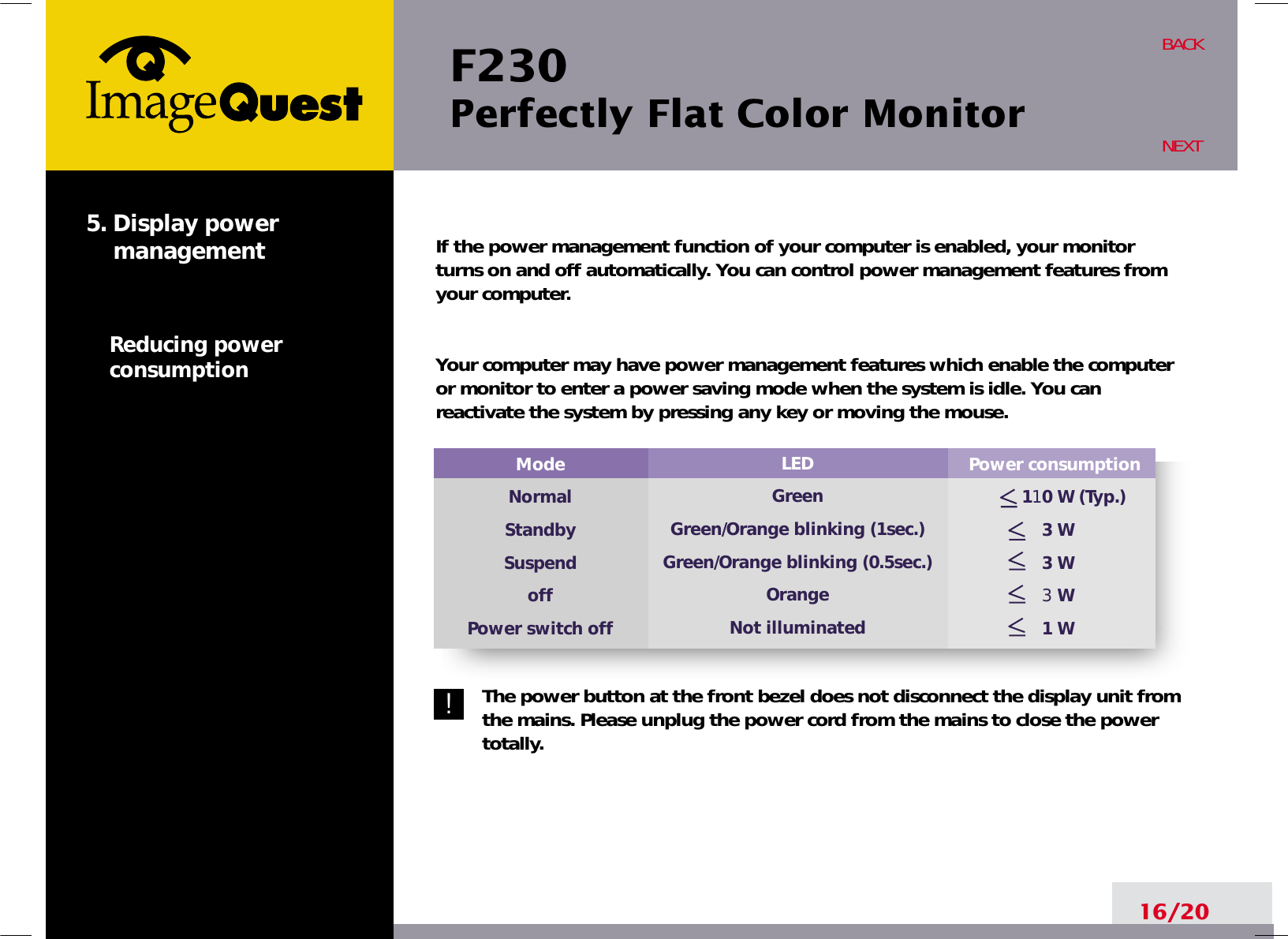 F230 Perfectly Flat Color Monitor16/20BACKNEXT5. Display powermanagementReducing powerconsumption!Power consumption110 W (Typ.)3 W3 W3 W1 WModeNormalStandbySuspendoffPower switch offLEDGreenGreen/Orange blinking (1sec.)Green/Orange blinking (0.5sec.)OrangeNot illuminatedIf the power management function of your computer is enabled, your monitorturns on and off automatically. You can control power management features fromyour computer.Your computer may have power management features which enable the computeror monitor to enter a power saving mode when the system is idle. You canreactivate the system by pressing any key or moving the mouse.The power button at the front bezel does not disconnect the display unit fromthe mains. Please unplug the power cord from the mains to close the powertotally.