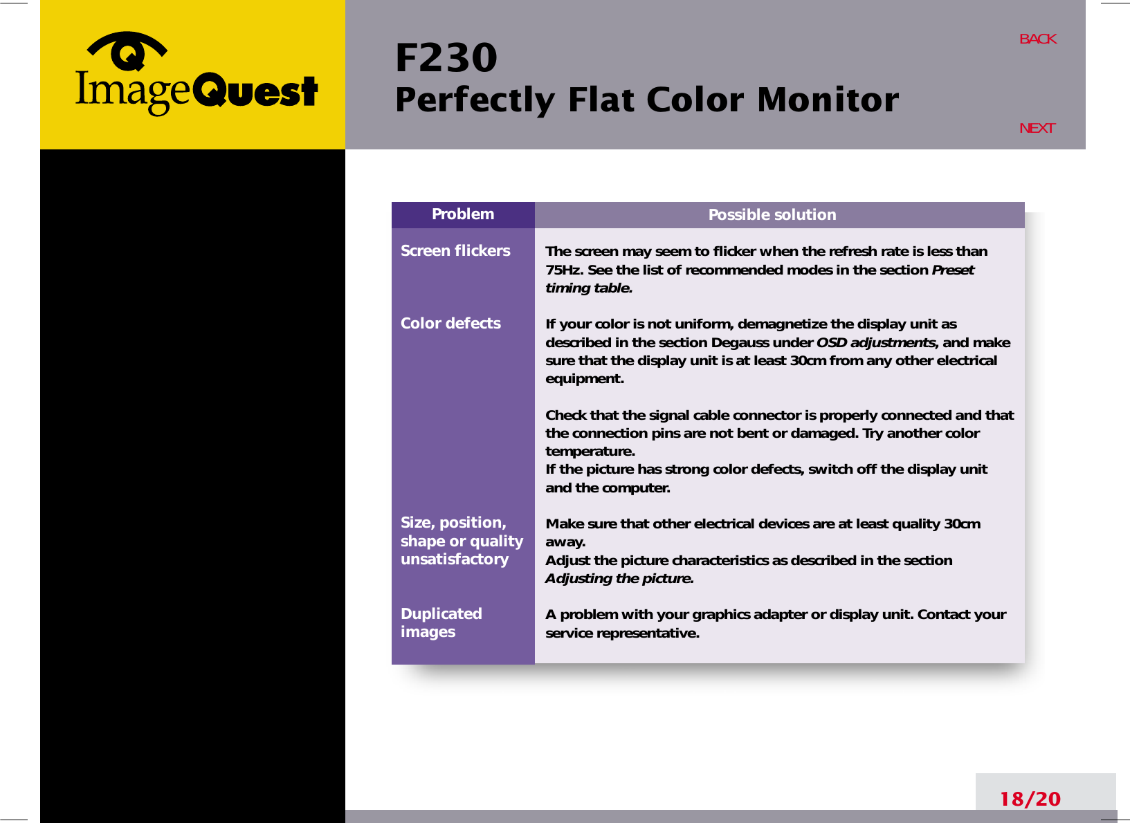 F230 Perfectly Flat Color Monitor18/20BACKNEXTPossible solutionThe screen may seem to flicker when the refresh rate is less than75Hz. See the list of recommended modes in the section Presettiming table.If your color is not uniform, demagnetize the display unit asdescribed in the section Degauss under OSD adjustments, and makesure that the display unit is at least 30cm from any other electricalequipment.Check that the signal cable connector is properly connected and thatthe connection pins are not bent or damaged. Try another colortemperature. If the picture has strong color defects, switch off the display unitand the computer.Make sure that other electrical devices are at least quality 30cmaway.Adjust the picture characteristics as described in the sectionAdjusting the picture.A problem with your graphics adapter or display unit. Contact yourservice representative.ProblemScreen flickersColor defectsSize, position,shape or qualityunsatisfactoryDuplicatedimages
