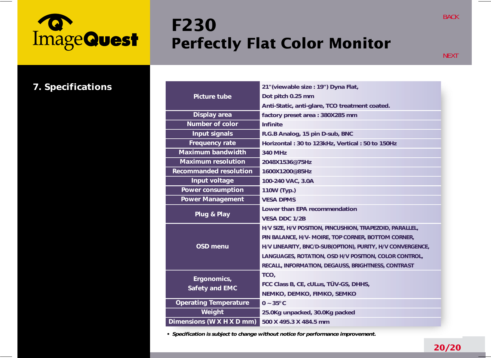 F230 Perfectly Flat Color Monitor20/20BACKNEXT21&quot;(viewable size : 19&quot;) Dyna Flat, Dot pitch 0.25 mmAnti-Static, anti-glare, TCO treatment coated.factory preset area : 380X285 mm InfiniteR.G.B Analog, 15 pin D-sub, BNCHorizontal : 30 to 123kHz, Vertical : 50 to 150Hz340 MHz2048X1536@75Hz1600X1200@85Hz100-240 VAC, 3.0A 110W (Typ.)VESA DPMSLower than EPA recommendationVESA DDC 1/2BH/V SIZE, H/V POSITION, PINCUSHION, TRAPEZOID, PARALLEL, PIN BALANCE, H/V- MOIRE, TOP CORNER, BOTTOM CORNER, H/V LINEARITY, BNC/D-SUB(OPTION), PURITY, H/V CONVERGENCE,LANGUAGES, ROTATION, OSD H/V POSITION, COLOR CONTROL,RECALL, INFORMATION, DEGAUSS, BRIGHTNESS, CONTRASTTCO,FCC Class B, CE, cULus, TÜV-GS, DHHS, NEMKO, DEMKO, FIMKO, SEMKO 0 ~ 35O C25.0Kg unpacked, 30.0Kg packed500 X 495.3 X 484.5 mmPicture tubeDisplay areaNumber of colorInput signalsFrequency rateMaximum bandwidthMaximum resolutionRecommanded resolutionInput voltagePower consumptionPower ManagementPlug &amp; PlayOSD menuErgonomics,Safety and EMCOperating TemperatureWeightDimensions (W X H X D mm)•  Specification is subject to change without notice for performance improvement.7. Specifications