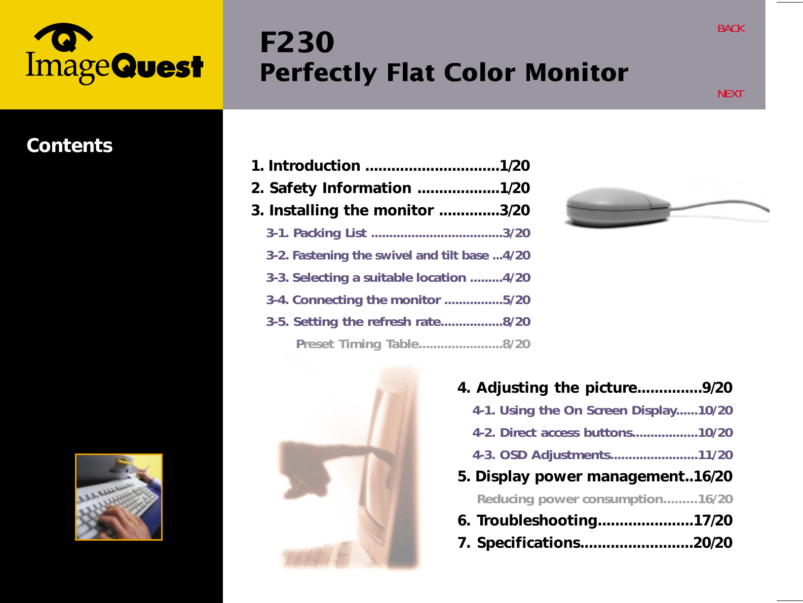F230 Perfectly Flat Color MonitorBACKNEXTContents 1. Introduction ...............................1/202. Safety Information ...................1/203. Installing the monitor ..............3/203-1. Packing List ....................................3/203-2. Fastening the swivel and tilt base ...4/203-3. Selecting a suitable location .........4/203-4. Connecting the monitor ................5/203-5. Setting the refresh rate.................8/20Preset Timing Table.......................8/204. Adjusting the picture...............9/204-1. Using the On Screen Display......10/204-2. Direct access buttons..................10/204-3. OSD Adjustments........................11/205. Display power management..16/20Reducing power consumption.........16/206. Troubleshooting......................17/207. Specifications..........................20/20
