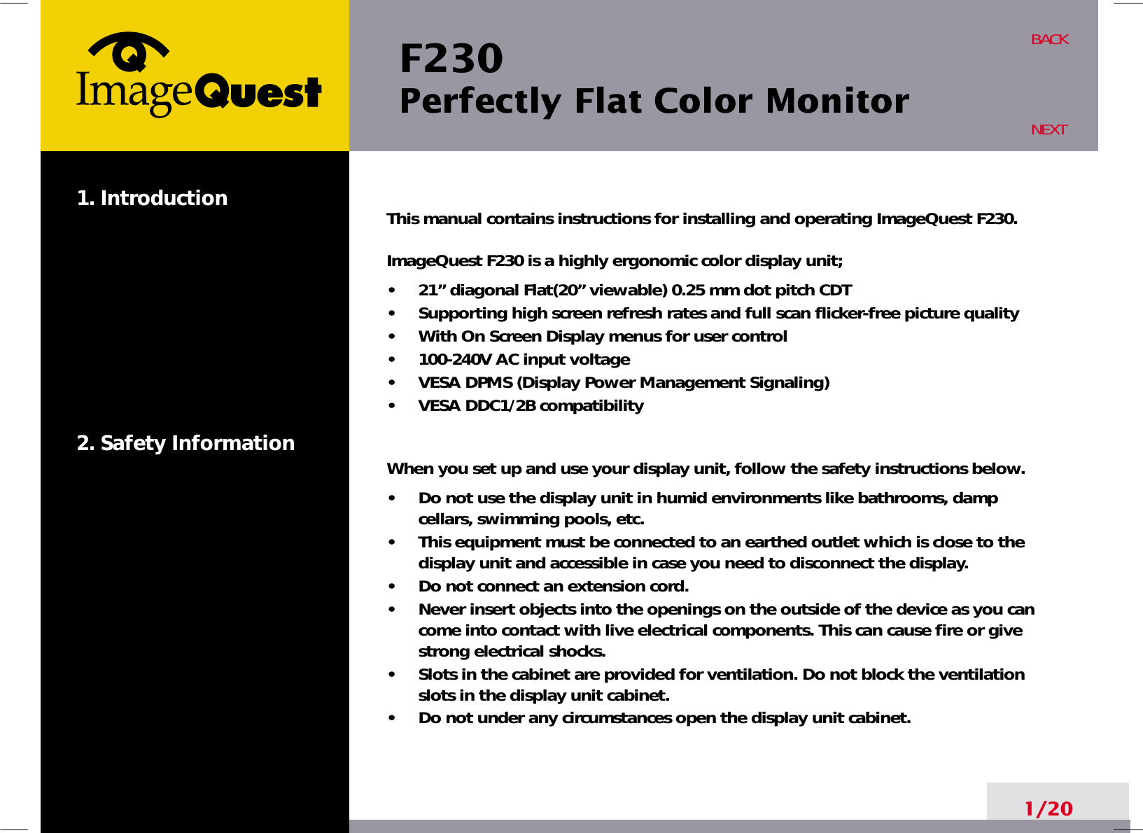 F230 Perfectly Flat Color Monitor1/20BACKNEXT1. Introduction2. Safety InformationThis manual contains instructions for installing and operating ImageQuest F230. ImageQuest F230 is a highly ergonomic color display unit; •     21” diagonal Flat(20” viewable) 0.25 mm dot pitch CDT•     Supporting high screen refresh rates and full scan flicker-free picture quality•     With On Screen Display menus for user control•     100-240V AC input voltage•     VESA DPMS (Display Power Management Signaling)•     VESA DDC1/2B compatibilityWhen you set up and use your display unit, follow the safety instructions below.•     Do not use the display unit in humid environments like bathrooms, dampcellars, swimming pools, etc.•     This equipment must be connected to an earthed outlet which is close to thedisplay unit and accessible in case you need to disconnect the display.•     Do not connect an extension cord.•     Never insert objects into the openings on the outside of the device as you cancome into contact with live electrical components. This can cause fire or givestrong electrical shocks.•     Slots in the cabinet are provided for ventilation. Do not block the ventilationslots in the display unit cabinet.•     Do not under any circumstances open the display unit cabinet.