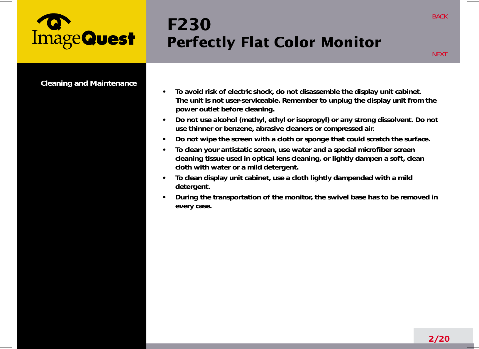 F230 Perfectly Flat Color Monitor2/20BACKNEXT•     To avoid risk of electric shock, do not disassemble the display unit cabinet. The unit is not user-serviceable. Remember to unplug the display unit from thepower outlet before cleaning.•     Do not use alcohol (methyl, ethyl or isopropyl) or any strong dissolvent. Do notuse thinner or benzene, abrasive cleaners or compressed air.•     Do not wipe the screen with a cloth or sponge that could scratch the surface.•     To clean your antistatic screen, use water and a special microfiber screencleaning tissue used in optical lens cleaning, or lightly dampen a soft, cleancloth with water or a mild detergent.•     To clean display unit cabinet, use a cloth lightly dampended with a milddetergent.•     During the transportation of the monitor, the swivel base has to be removed inevery case.Cleaning and Maintenance