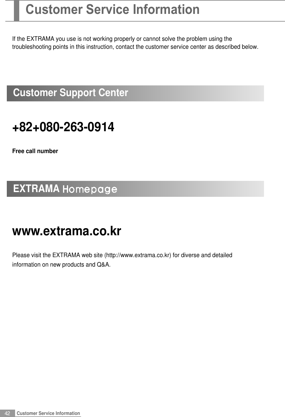 42Customer Service InformationIf the EXTRAMA you use is not working properly or cannot solve the problem using thetroubleshooting points in this instruction, contact the customer service center as described below.www.extrama.co.krPlease visit the EXTRAMA web site (http://www.extrama.co.kr) for diverse and detailedinformation on new products and Q&amp;A.+82+080-263-0914Free call numberCustomer Support CenterEXTRAMACustomer Service Information