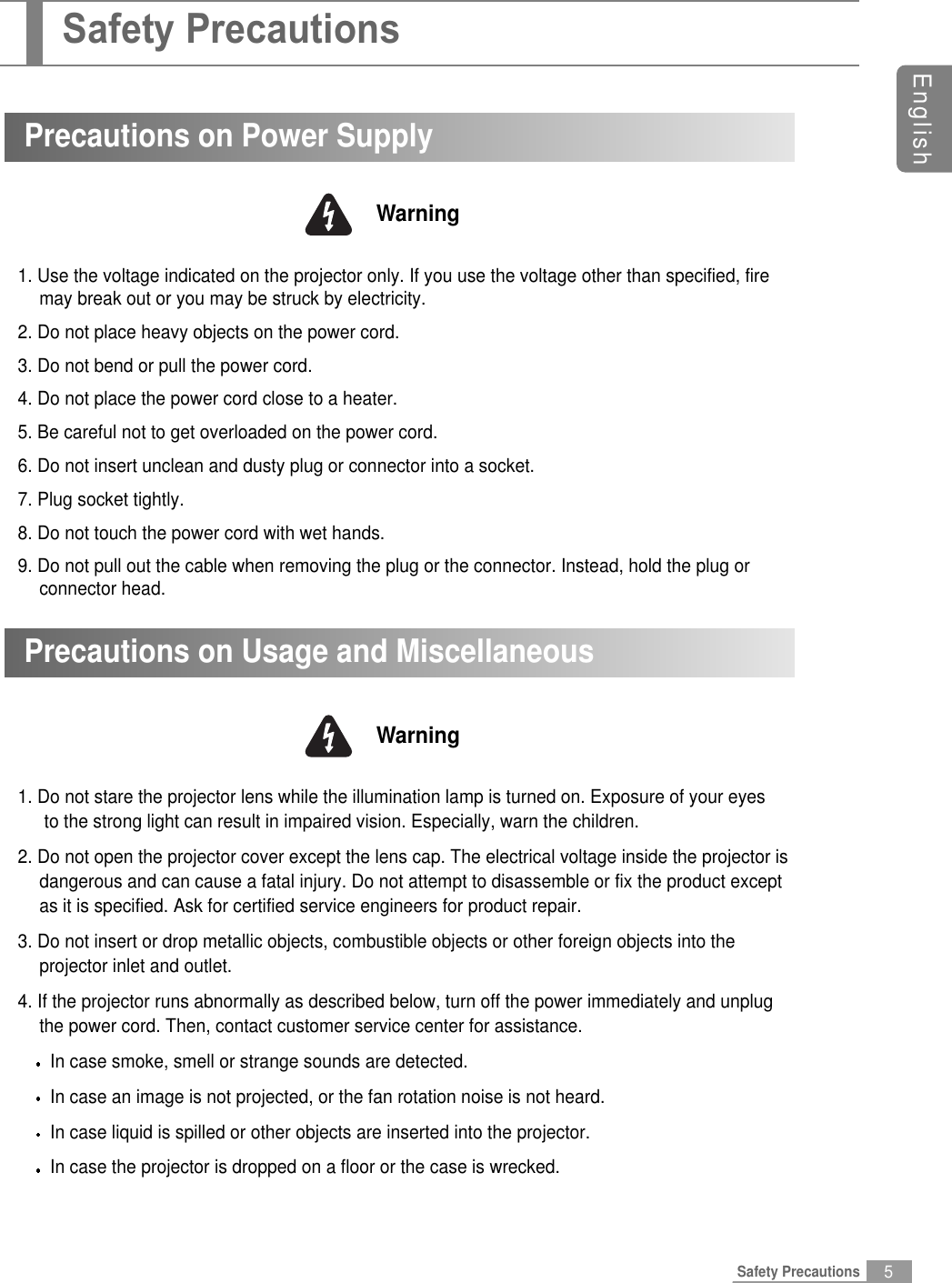 5EnglishSafety Precautions1. Use the voltage indicated on the projector only. If you use the voltage other than specified, firemay break out or you may be struck by electricity.2. Do not place heavy objects on the power cord.3. Do not bend or pull the power cord.4. Do not place the power cord close to a heater.5. Be careful not to get overloaded on the power cord.6. Do not insert unclean and dusty plug or connector into a socket.7. Plug socket tightly.8. Do not touch the power cord with wet hands.9. Do not pull out the cable when removing the plug or the connector. Instead, hold the plug orconnector head.Precautions on Power SupplyWarningPrecautions on Usage and Miscellaneous1. Do not stare the projector lens while the illumination lamp is turned on. Exposure of your eyesto the strong light can result in impaired vision. Especially, warn the children.2. Do not open the projector cover except the lens cap. The electrical voltage inside the projector is dangerous and can cause a fatal injury. Do not attempt to disassemble or fix the product exceptas it is specified. Ask for certified service engineers for product repair.3. Do not insert or drop metallic objects, combustible objects or other foreign objects into theprojector inlet and outlet.4. If the projector runs abnormally as described below, turn off the power immediately and unplugthe power cord. Then, contact customer service center for assistance.In case smoke, smell or strange sounds are detected.In case an image is not projected, or the fan rotation noise is not heard.In case liquid is spilled or other objects are inserted into the projector.In case the projector is dropped on a floor or the case is wrecked.WarningSafety Precautions