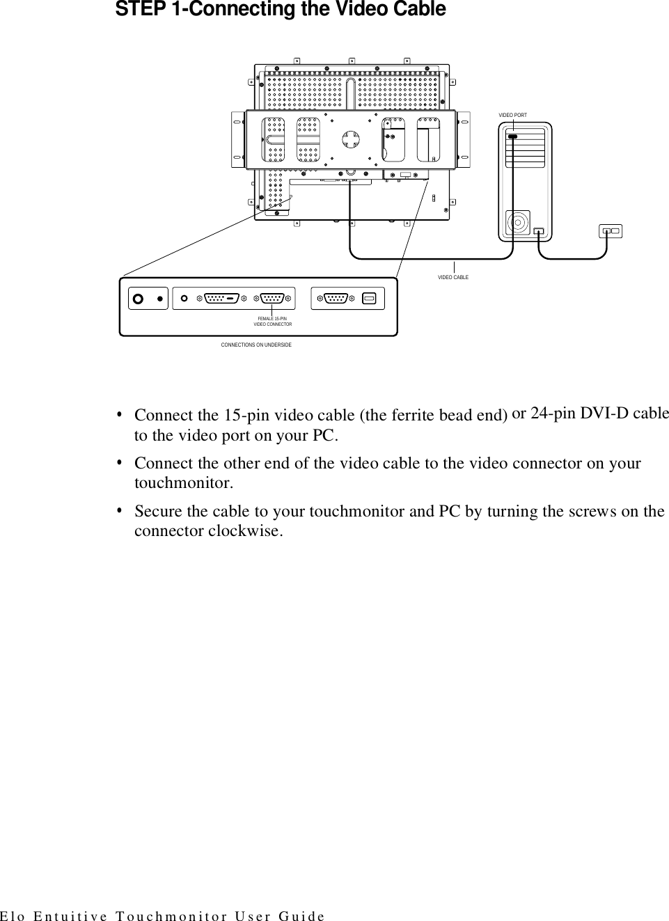 STEP 1-Connecting the Video Cableor 24-pin DVI-D cable•  Connect the 15-pin video cable (the ferrite bead end) to the video port on your PC. •  Connect the other end of the video cable to the video connector on your touchmonitor. •  Secure the cable to your touchmonitor and PC by turning the screws on the connector clockwise. VIDEO CABLEVIDEO PORTCONNECTIONS ON UNDERSIDE FEMALE 15-PIN VIDEO CONNECTORElo Entuitive Touchmonitor User Guide