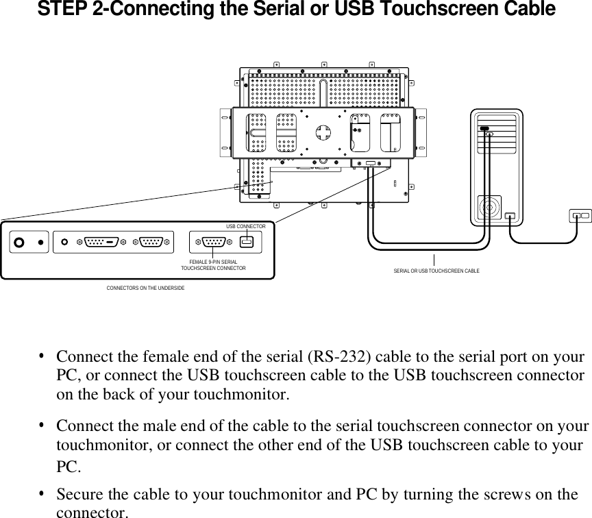 STEP 2-Connecting the Serial or USB Touchscreen Cable•  Connect the female end of the serial (RS-232) cable to the serial port on your •  Connect the male end of the cable to the serial touchscreen connector on your •  Secure the cable to your touchmonitor and PC by turning the screws on the connector. PC, or connect the USB touchscreen cable to the USB touchscreen connector on the back of your touchmonitor. touchmonitor, or connect the other end of the USB touchscreen cable to yourPC. SERIAL OR USB TOUCHSCREEN CABLEFEMALE 9-PIN SERIALTOUCHSCREEN CONNECTORCONNECTORS ON THE UNDERSIDE USB CONNECTOR