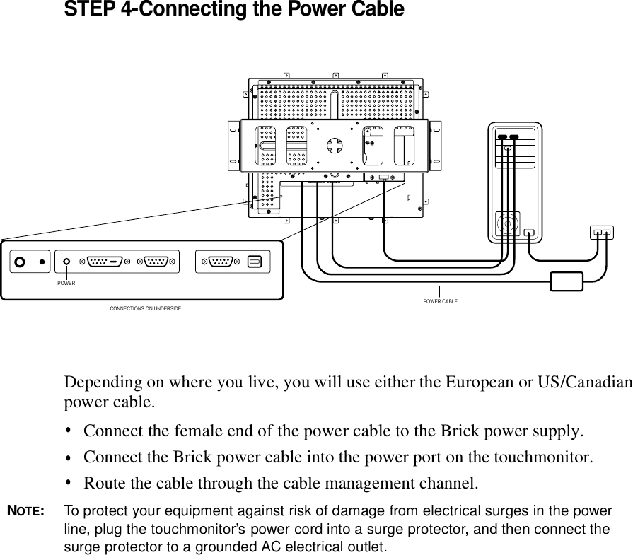 STEP 4-Connecting the Power CableDepending on where you live, you will use either the European or US/Canadian power cable. •  Connect the female end of the power cable to the • NOTE: To protect your equipment against risk of damage from electrical surges in the power line, plug the touchmonitor’s power cord into a surge protector, and then connect the surge protector to a grounded AC electrical outlet. Brick power supply.Connect the Brick power cable into the power port on the touchmonitor.•  Route the cable through the cable management channel.POWER CABLEPOWERCONNECTIONS ON UNDERSIDE 