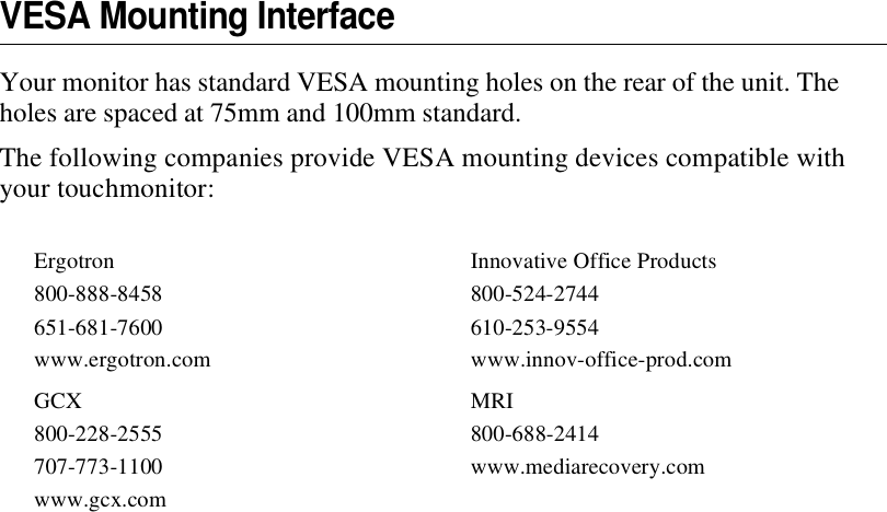 VESA Mounting InterfaceYour monitor has standard VESA mounting holes on the rear of the unit. The holes are spaced at 75mm and 100mm standard.The following companies provide VESA mounting devices compatible with your touchmonitor:Ergotron800-888-8458 651-681-7600www.ergotron.comInnovative Office Products800-524-2744610-253-9554www.innov-office-prod.comGCX800-228-2555 707-773-1100www.gcx.comMRI800-688-2414 www.mediarecovery.com