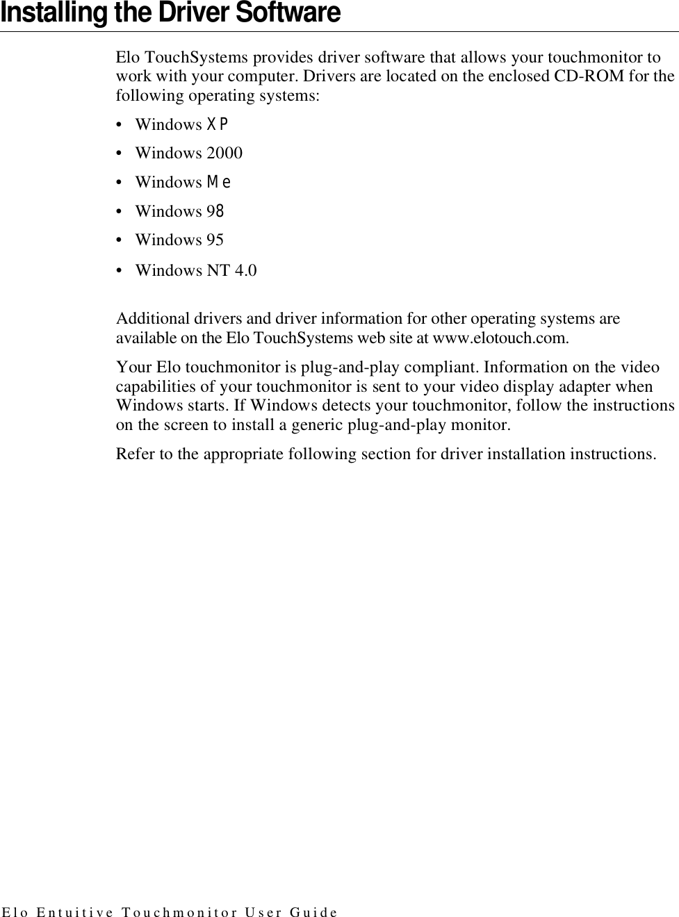 Installing the Driver SoftwareElo TouchSystems provides driver software that allows your touchmonitor to work with your computer. Drivers are located on the enclosed CD-ROM for the following operating systems:• Windows XP• Windows 2000• Windows Me• Windows 98• Windows 95• Windows NT 4.0Additional drivers and driver information for other operating systems areavailable on the Elo TouchSystems web site at www.elotouch.com.Your Elo touchmonitor is plug-and-play compliant. Information on the video capabilities of your touchmonitor is sent to your video display adapter when Windows starts. If Windows detects your touchmonitor, follow the instructions on the screen to install a generic plug-and-play monitor.Refer to the appropriate following section for driver installation instructions.E l o E n t u i t i v e T o u c h m o n i t o r U s e r G u i d e