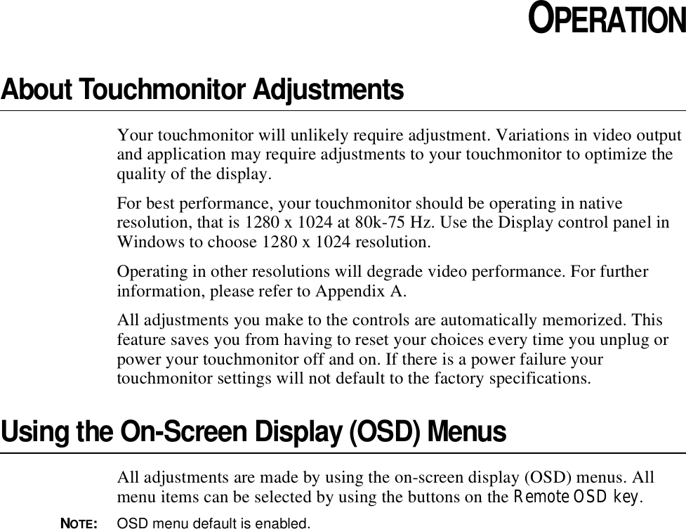 CHAPTER3CHAPTER 3OPERATIONAbout Touchmonitor AdjustmentsYour touchmonitor will unlikely require adjustment. Variations in video output and application may require adjustments to your touchmonitor to optimize the quality of the display.For best performance, your touchmonitor should be operating in native resolution, that is 1280 x 1024 at 80k-75 Hz. Use the Display control panel in Windows to choose 1280 x 1024 resolution.Operating in other resolutions will degrade video performance. For further information, please refer to Appendix A.All adjustments you make to the controls are automatically memorized. This feature saves you from having to reset your choices every time you unplug or power your touchmonitor off and on. If there is a power failure your touchmonitor settings will not default to the factory specifications.Using the On-Screen Display (OSD) MenusAll adjustments are made by using the on-screen display (OSD) menus. All menu items can be selected by using the buttons on the Remote OSD key.NOTE:OSD menu default is enabled.