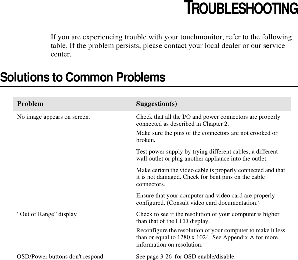 CHAPTER4CHAPTER 4TROUBLESHOOTINGIf you are experiencing trouble with your touchmonitor, refer to the following table. If the problem persists, please contact your local dealer or our service center.Solutions to Common ProblemsProblem Suggestion(s)No image appears on screen. Check that all the I/O and power connectors are properly connected as described in Chapter 2.Make sure the pins of the connectors are not crooked or broken.Test power supply by trying different cables, a different wall outlet or plug another appliance into the outlet.Make certain the video cable is properly connected and that it is not damaged. Check for bent pins on the cable connectors.Ensure that your computer and video card are properly configured. (Consult video card documentation.)“Out of Range” display Check to see if the resolution of your computer is higher than that of the LCD display.Reconfigure the resolution of your computer to make it less than or equal to 1280 x 1024. See Appendix A for more information on resolution.OSD/Power buttons don&apos;t respond  See page 3-26  for OSD enable/disable.