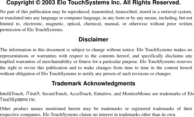  Copyright © 2003 Elo TouchSystems Inc. All Rights Reserved.No part of this publication may be reproduced, transmitted, transcribed, stored in a retrieval system,or translated into any language or computer language, in any form or by any means, including, but notlimited to, electronic, magnetic, optical, chemical, manual, or otherwise without prior writtenpermission of Elo TouchSystems.DisclaimerThe information in this document is subject to change without notice. Elo TouchSystems makes norepresentations or warranties with respect to the contents hereof, and specifically disclaims anyimplied warranties of merchantability or fitness for a particular purpose. Elo TouchSystems reservesthe right to revise this publication and to make changes from time to time in the content hereofwithout obligation of Elo TouchSystems to notify any person of such revisions or changes.Trademark AcknowledgmentsIntelliTouch, iTouch, SecureTouch, AccuTouch, Entuitive, and MonitorMouse are trademarks of EloTouchSystems Inc.Other product names mentioned herein may be trademarks or registered trademarks of theirrespective companies. Elo TouchSystems claims no interest in trademarks other than its own.