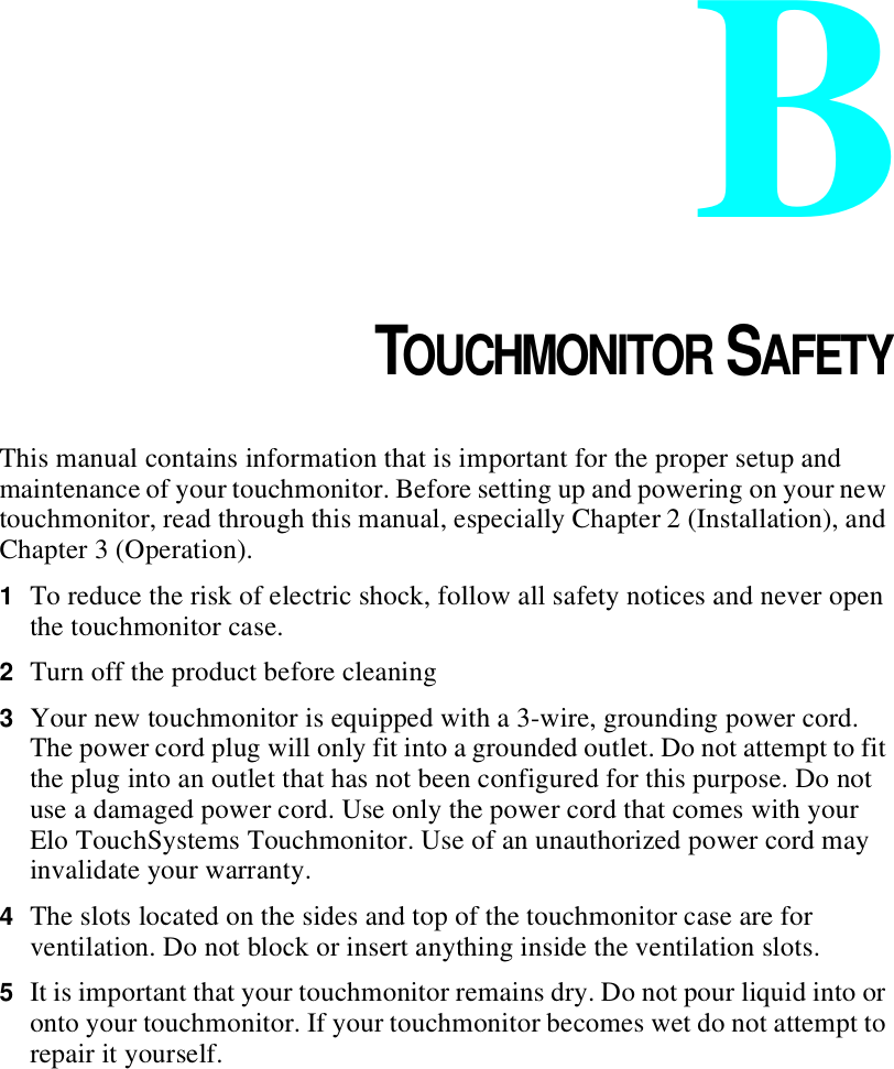 APPENDIXBCHAPTER 4TOUCHMONITOR SAFETYThis manual contains information that is important for the proper setup and maintenance of your touchmonitor. Before setting up and powering on your new touchmonitor, read through this manual, especially Chapter 2 (Installation), and Chapter 3 (Operation).1To reduce the risk of electric shock, follow all safety notices and never open the touchmonitor case.2Turn off the product before cleaning3Your new touchmonitor is equipped with a 3-wire, grounding power cord. The power cord plug will only fit into a grounded outlet. Do not attempt to fit the plug into an outlet that has not been configured for this purpose. Do not use a damaged power cord. Use only the power cord that comes with your Elo TouchSystems Touchmonitor. Use of an unauthorized power cord may invalidate your warranty.4The slots located on the sides and top of the touchmonitor case are for ventilation. Do not block or insert anything inside the ventilation slots.5It is important that your touchmonitor remains dry. Do not pour liquid into or onto your touchmonitor. If your touchmonitor becomes wet do not attempt to repair it yourself.