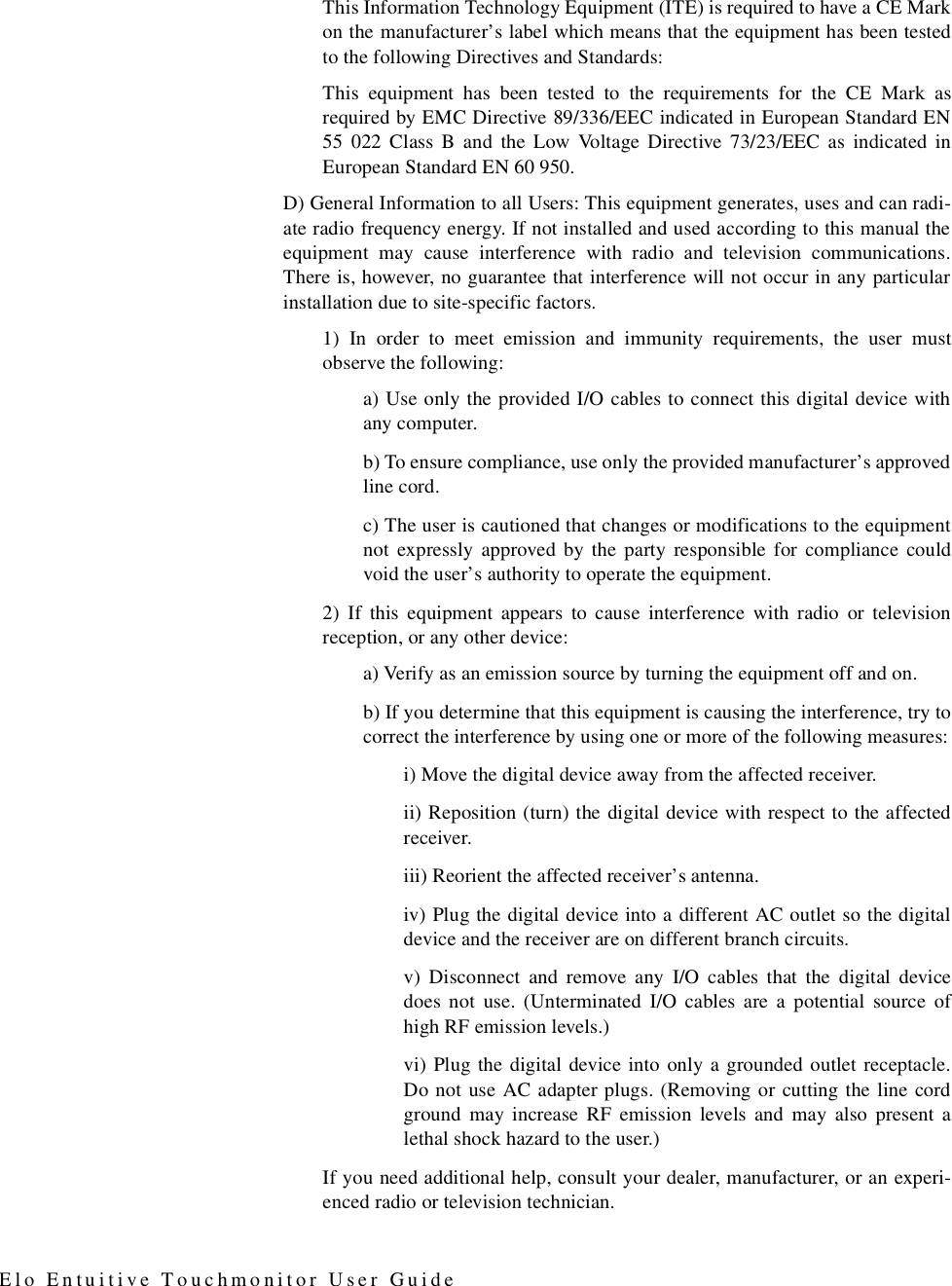 Elo Entuitive Touchmonitor User GuideThis Information Technology Equipment (ITE) is required to have a CE Markon the manufacturer’s label which means that the equipment has been testedto the following Directives and Standards:This equipment has been tested to the requirements for the CE Mark asrequired by EMC Directive 89/336/EEC indicated in European Standard EN55 022 Class B and the Low Voltage Directive 73/23/EEC as indicated inEuropean Standard EN 60 950.D) General Information to all Users: This equipment generates, uses and can radi-ate radio frequency energy. If not installed and used according to this manual theequipment may cause interference with radio and television communications.There is, however, no guarantee that interference will not occur in any particularinstallation due to site-specific factors.1) In order to meet emission and immunity requirements, the user mustobserve the following:a) Use only the provided I/O cables to connect this digital device withany computer.b) To ensure compliance, use only the provided manufacturer’s approvedline cord.c) The user is cautioned that changes or modifications to the equipmentnot expressly approved by the party responsible for compliance couldvoid the user’s authority to operate the equipment.2) If this equipment appears to cause interference with radio or televisionreception, or any other device:a) Verify as an emission source by turning the equipment off and on. b) If you determine that this equipment is causing the interference, try tocorrect the interference by using one or more of the following measures:i) Move the digital device away from the affected receiver.ii) Reposition (turn) the digital device with respect to the affectedreceiver.iii) Reorient the affected receiver’s antenna.iv) Plug the digital device into a different AC outlet so the digitaldevice and the receiver are on different branch circuits. v) Disconnect and remove any I/O cables that the digital devicedoes not use. (Unterminated I/O cables are a potential source ofhigh RF emission levels.)vi) Plug the digital device into only a grounded outlet receptacle.Do not use AC adapter plugs. (Removing or cutting the line cordground may increase RF emission levels and may also present alethal shock hazard to the user.)If you need additional help, consult your dealer, manufacturer, or an experi-enced radio or television technician.