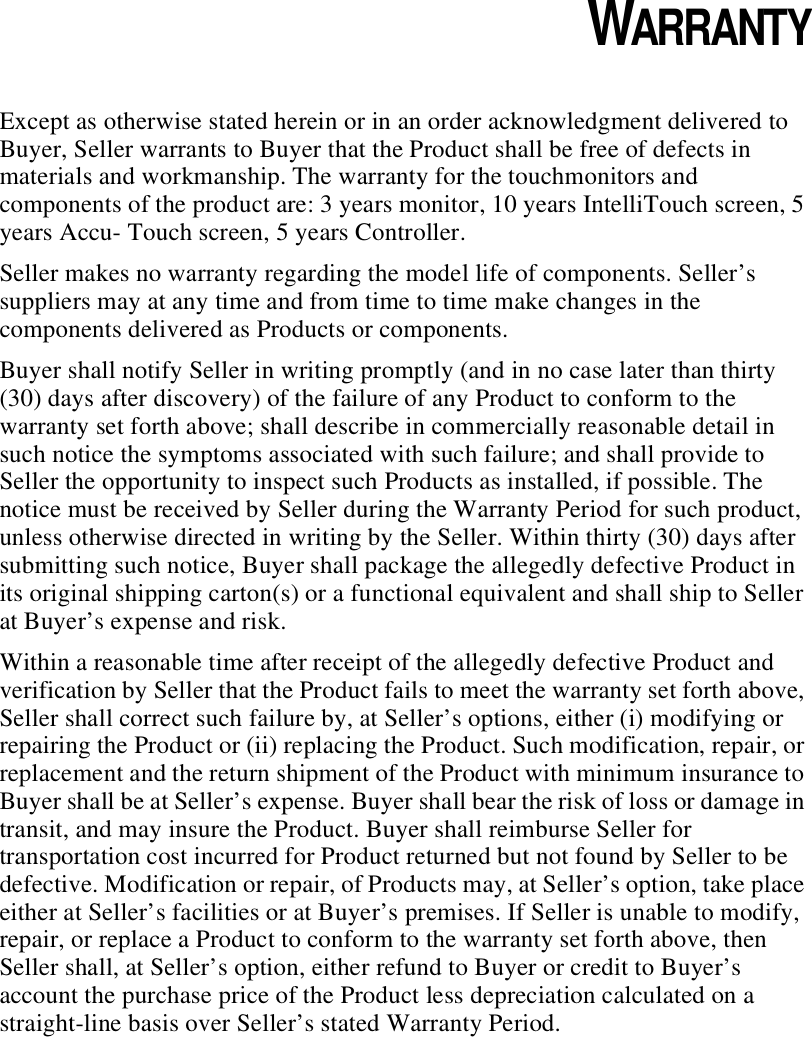 CHAPTER 4WARRANTYExcept as otherwise stated herein or in an order acknowledgment delivered to Buyer, Seller warrants to Buyer that the Product shall be free of defects in materials and workmanship. The warranty for the touchmonitors and components of the product are: 3 years monitor, 10 years IntelliTouch screen, 5 years Accu- Touch screen, 5 years Controller.Seller makes no warranty regarding the model life of components. Seller’s suppliers may at any time and from time to time make changes in the components delivered as Products or components.Buyer shall notify Seller in writing promptly (and in no case later than thirty (30) days after discovery) of the failure of any Product to conform to the warranty set forth above; shall describe in commercially reasonable detail in such notice the symptoms associated with such failure; and shall provide to Seller the opportunity to inspect such Products as installed, if possible. The notice must be received by Seller during the Warranty Period for such product, unless otherwise directed in writing by the Seller. Within thirty (30) days after submitting such notice, Buyer shall package the allegedly defective Product in its original shipping carton(s) or a functional equivalent and shall ship to Seller at Buyer’s expense and risk.Within a reasonable time after receipt of the allegedly defective Product and verification by Seller that the Product fails to meet the warranty set forth above, Seller shall correct such failure by, at Seller’s options, either (i) modifying or repairing the Product or (ii) replacing the Product. Such modification, repair, or replacement and the return shipment of the Product with minimum insurance to Buyer shall be at Seller’s expense. Buyer shall bear the risk of loss or damage in transit, and may insure the Product. Buyer shall reimburse Seller for transportation cost incurred for Product returned but not found by Seller to be defective. Modification or repair, of Products may, at Seller’s option, take place either at Seller’s facilities or at Buyer’s premises. If Seller is unable to modify, repair, or replace a Product to conform to the warranty set forth above, then Seller shall, at Seller’s option, either refund to Buyer or credit to Buyer’s account the purchase price of the Product less depreciation calculated on a straight-line basis over Seller’s stated Warranty Period.