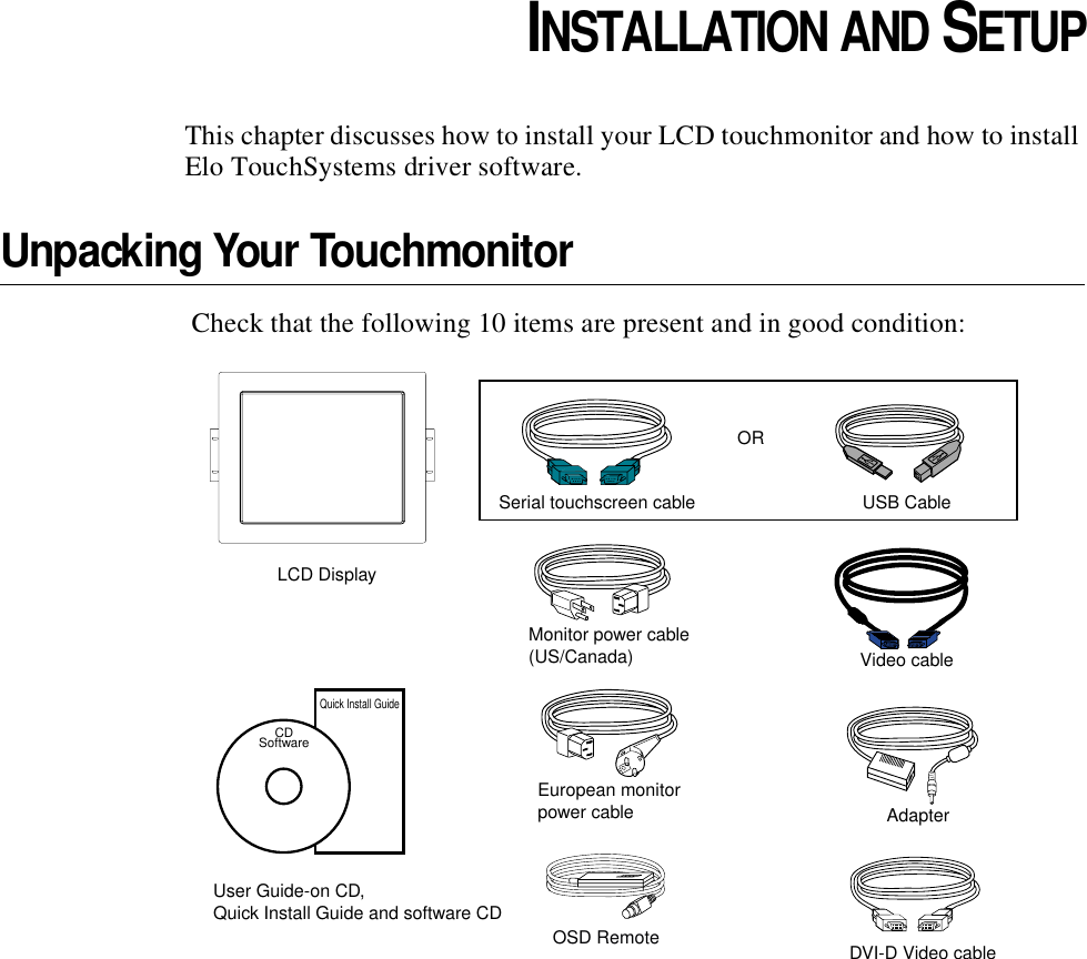 CHAPTER2CHAPTER 2INSTALLATION AND SETUPThis chapter discusses how to install your LCD touchmonitor and how to install Elo TouchSystems driver software.Unpacking Your Touchmonitor Check that the following 10 items are present and in good condition:LCD DisplayEuropean monitorpower cableMonitor power cable(US/Canada)Serial touchscreen cableVideo cableAdapterUSB CableORUser Guide-on CD,Quick Install Guide and software CDCDSoftwareQuick Install GuideOSD Remote DVI-D Video cable