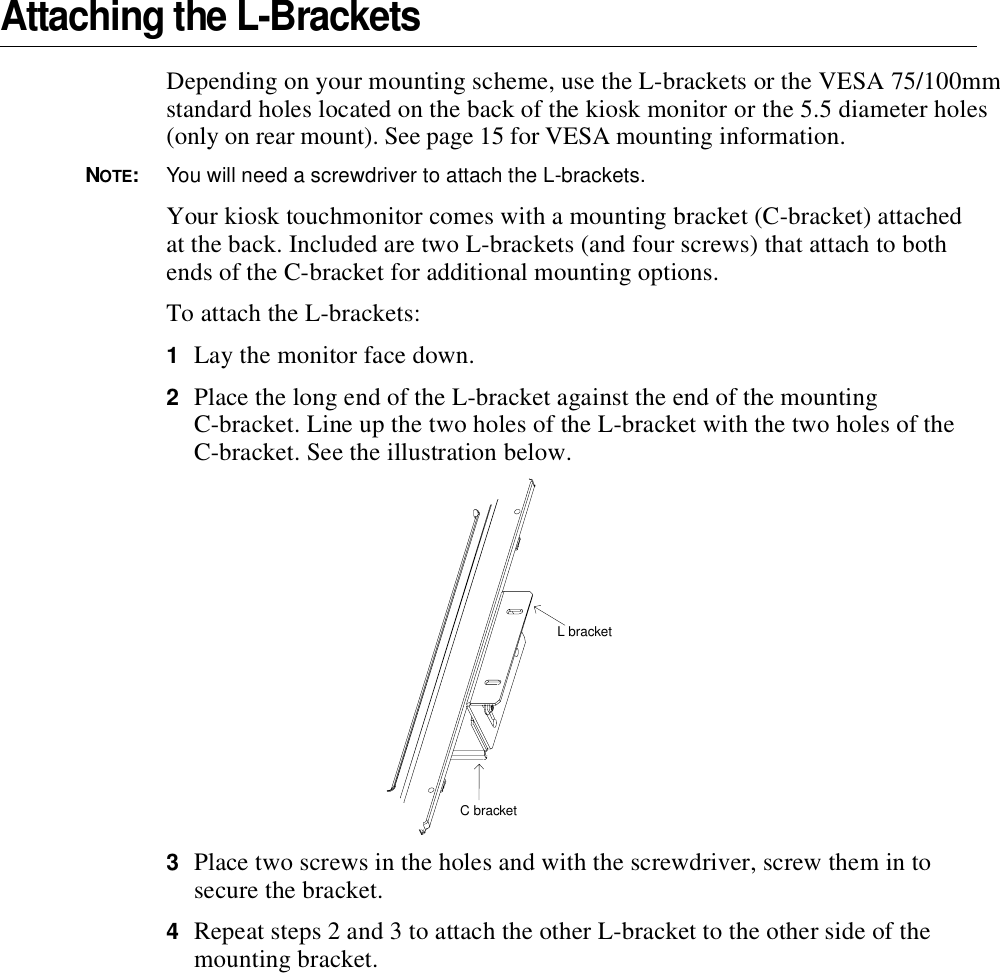 Attaching the L-BracketsDepending on your mounting scheme, use the L-brackets or the VESA 75/100mm standard holes located on the back of the kiosk monitor or the 5.5 diameter holes (only on rear mount). See page 15 for VESA mounting information.NOTE:You will need a screwdriver to attach the L-brackets.Your kiosk touchmonitor comes with a mounting bracket (C-bracket) attached at the back. Included are two L-brackets (and four screws) that attach to both ends of the C-bracket for additional mounting options.To attach the L-brackets:1Lay the monitor face down. 2Place the long end of the L-bracket against the end of the mounting C-bracket. Line up the two holes of the L-bracket with the two holes of the C-bracket. See the illustration below.3Place two screws in the holes and with the screwdriver, screw them in to secure the bracket.4Repeat steps 2 and 3 to attach the other L-bracket to the other side of the mounting bracket. C bracketL bracket