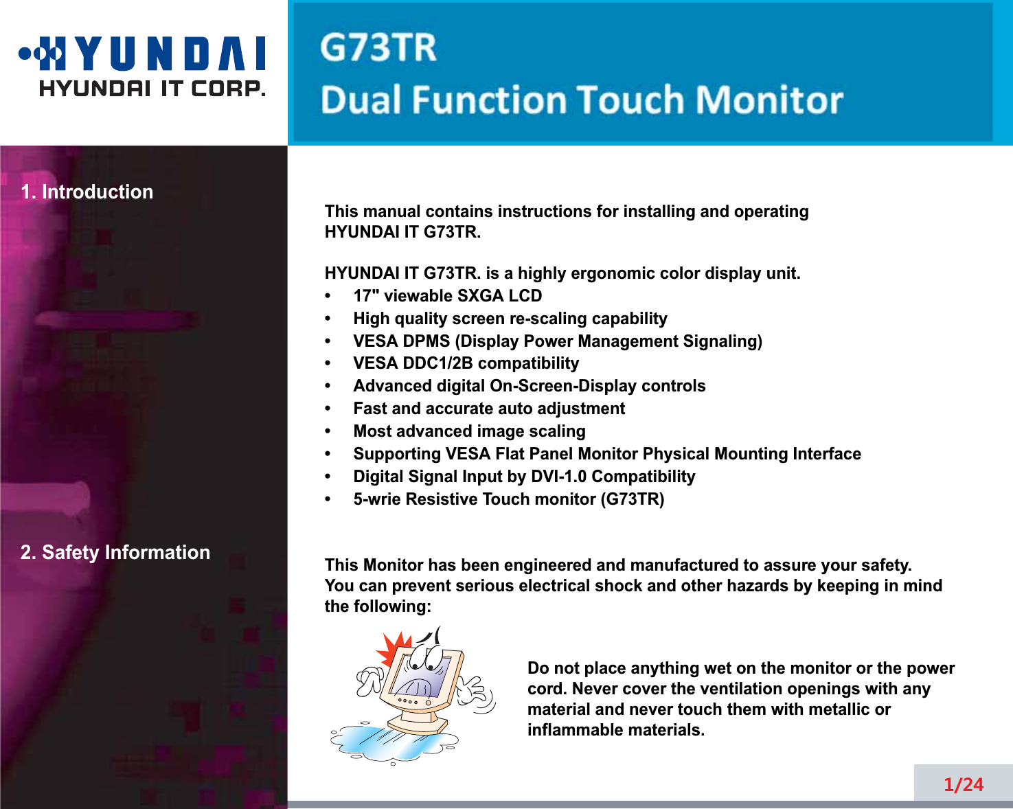 1. Introduction2. Safety Information1/24This manual contains instructions for installing and operatingHYUNDAI IT G73TR.HYUNDAI IT G73TR. is a highly ergonomic color display unit.7YLHZDEOH6;*$/&amp;&apos;+LJKTXDOLW\VFreen rHVFDOLQJFDSDELOLW\9(6$&apos;306&apos;LVSOD\3RZHU0DQDJHPHQW6LJQDOLQJ9(6$&apos;&apos;&amp;%FRPSDWLELOLW\$GYDQFHGGLJLWDO2Q6Freen-Display controls)DVWDQGDFFXUDWHDXWRDGMXVWPHQW0RVWDGYDQFHGLPDJHVFDOLQJ6XSSRUWLQJ9(6$)ODW3DQHO0RQLWRU3K\VLFDO0RXQWLQJ,QWHrface&apos;LJLWDO6LJQDO,QSXWE\&apos;9,&amp;RPSDWLELOLW\ZULH5HVLVWLYHTRXFKPRQLWRU*73757KLV0RQLWRUKDVEHHQHQJLQHHred and manufactured to assure your safety. You can prHYHQWVHULRXVHOHFWULFDOVKRFNDQGRWKHUKD]DrGVE\NHHSLQJLQPLQGWKHIROORZLQJ&apos;RQRWSODFHDQ\WKLQJZHWRQWKHPRQLWRURUWKHSRZHUcorG1HYHUFRYHUWKHYHQWLODWLRQRSHQLQJVZLWKDQ\PDWHULDODQGQHYHUWRXFKWKHPZLWKPHWDOOLFRULQIODPPDEOHPDWHULDOV