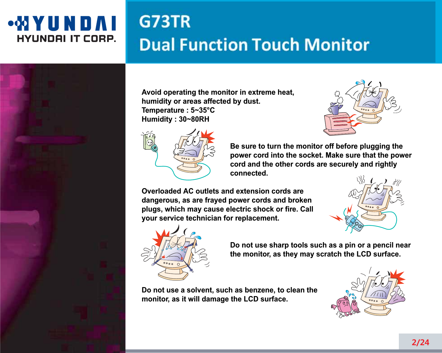 2/24Avoid operating the monitor in extreme heat, humidity or areas affected by dust. Temperature : 5~35°CHumidity : 30~80RH Be sure to turn the monitor off before plugging thepower cord into the socket. Make sure that the powercord and the other cords are securely and rightlyconnected.Overloaded AC outlets and extension cords are dangerous, as are frayed power cords and broken plugs, which may cause electric shock or fire. Call your service technician for replacement.Do not use sharp tools such as a pin or a pencil near the monitor, as they may scratch the LCD surface.Do not use a solvent, such as benzene, to clean the monitor, as it will damage the LCD surface.