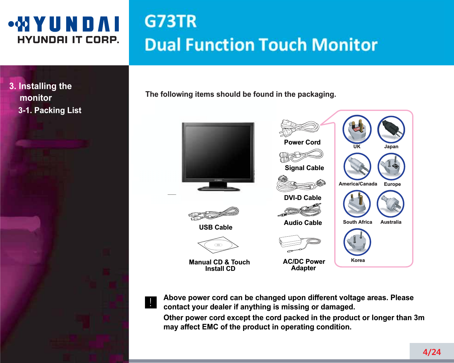 4/24The following items should be found in the packaging.Above power cord can be changed upon different voltage areas. Pleasecontact your dealer if anything is missing or damaged.Other power cord except the cord packed in the product or longer than 3mmay affect EMC of the product in operating condition.3. Installing the monitor3-1. Packing List!UKAmerica/CanadaJapanAustraliaKoreaEuropeSouth AfricaPower CordSignal CableAudio CableDVI-D CableUSB Cable Manual CD &amp; Touch Install CDAC/DC PowerAdapter
