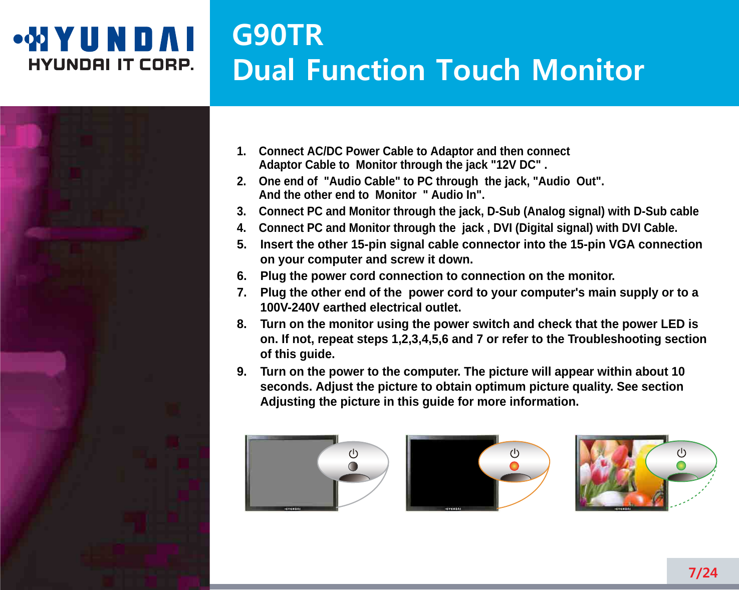 G90TRDual Function Touch Monitor5.    Insert the other 15-pin signal cable connector into the 15-pin VGA connectionon your computer and screw it down. 6.    Plug the power cord connection to connection on the monitor.7.    Plug the other end of the  power cord to your computer&apos;s main supply or to a100V-240V earthed electrical outlet.8.    Turn on the monitor using the power switch and check that the power LED ison. If not, repeat steps 1,2,3,4,5,6 and 7 or refer to the Troubleshooting sectionof this guide.9.    Turn on the power to the computer. The picture will appear within about 10seconds. Adjust the picture to obtain optimum picture quality. See sectionAdjusting the picture in this guide for more information.7/241.    Connect AC/DC Power Cable to Adaptor and then connectAdaptor Cable to  Monitor through the jack &quot;12V DC&quot; .2.    One end of &quot;Audio Cable&quot; to PC through  the jack, &quot;Audio  Out&quot;.And the other end to  Monitor  &quot; Audio In&quot;.3.    Connect PC and Monitor through the jack, D-Sub (Analog signal) with D-Sub cable4.    Connect PC and Monitor through the  jack , DVI (Digital signal) with DVI Cable.