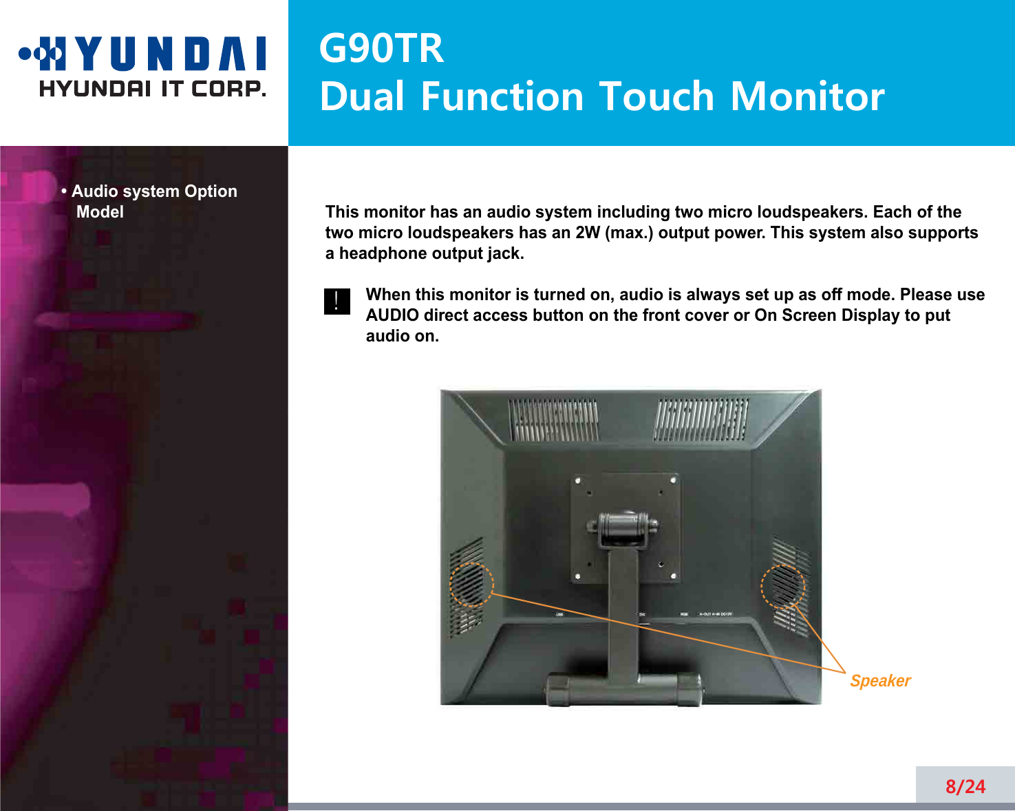 G90TRDual Function Touch Monitor• Audio system OptionModel8/24!!This monitor has an audio system including two micro loudspeakers. Each of thetwo micro loudspeakers has an 2W (max.) output power. This system also supportsa headphone output jack.When this monitor is turned on, audio is always set up as off mode. Please useAUDIO direct access button on the front cover or On Screen Display to putaudio on. Speaker