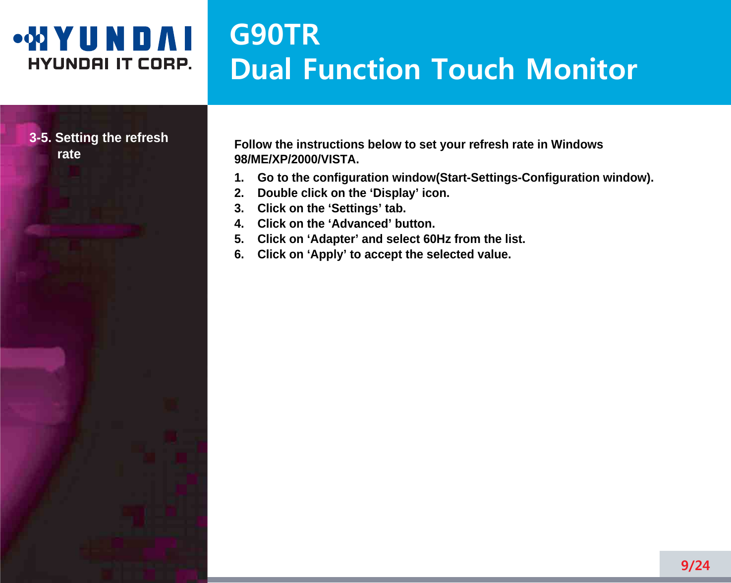 G90TRDual Function Touch Monitor9/243-5. Setting the refreshrate Follow the instructions below to set your refresh rate in Windows98/ME/XP/2000/VISTA.1.    Go to the configuration window(Start-Settings-Configuration window).2.    Double click on the ‘Display’ icon.3.    Click on the ‘Settings’ tab.4.    Click on the ‘Advanced’ button.5.    Click on ‘Adapter’ and select 60Hz from the list.6.    Click on ‘Apply’ to accept the selected value.