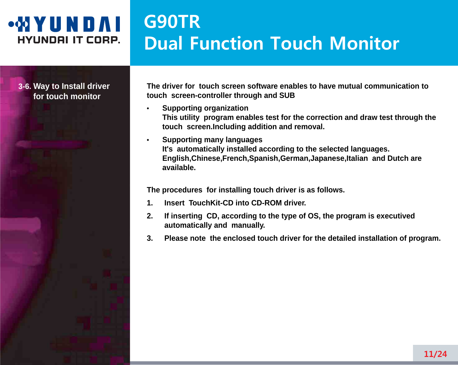 G90TRDual Function Touch Monitor3-6. Way to Install driverfor touch monitor The driver for  touch screen software enables to have mutual communication totouch  screen-controller through and SUB•Supporting organizationThis utility  program enables test for the correction and draw test through thetouch  screen.Including addition and removal.•Supporting many languagesIt&apos;s  automatically installed according to the selected languages.English,Chinese,French,Spanish,German,Japanese,Italian  and Dutch areavailable.The procedures  for installing touch driver is as follows.1. Insert  TouchKit-CD into CD-ROM driver.2. If inserting  CD, according to the type of OS, the program is executivedautomatically and  manually. 3. Please note  the enclosed touch driver for the detailed installation of program.11/24