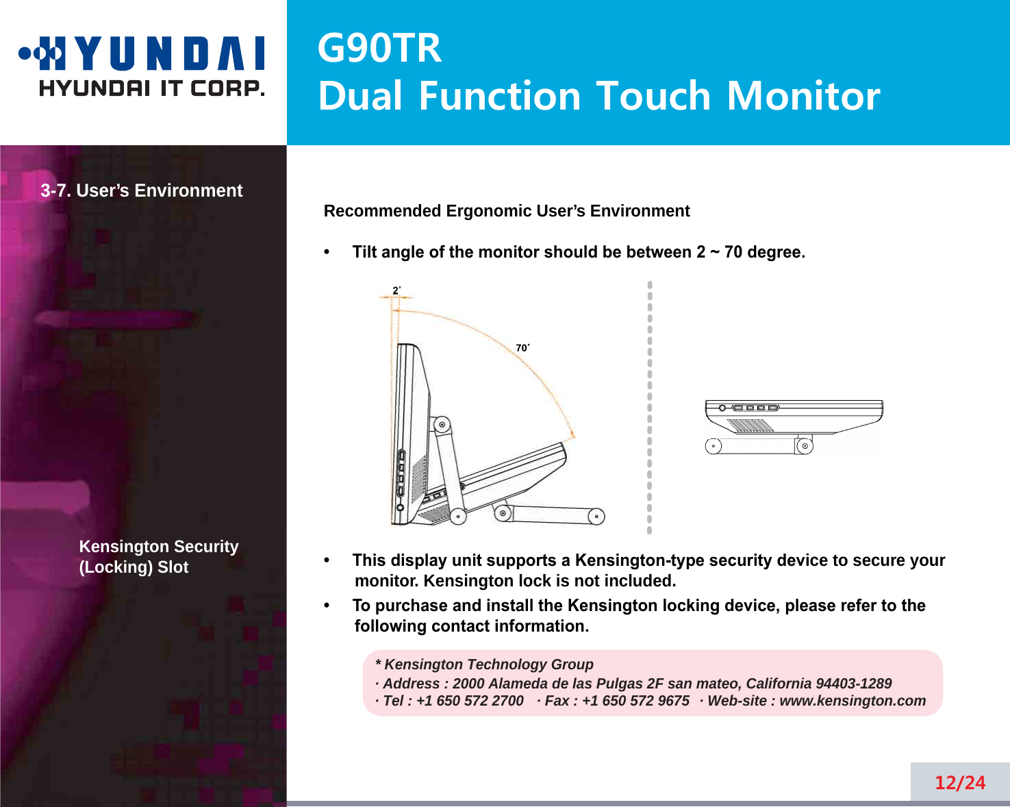 G90TRDual Function Touch Monitor3-7. User’s EnvironmentKensington Security(Locking) SlotRecommended Ergonomic User’s Environment•     Tilt angle of the monitor should be between 2 ~ 70 degree.•     This display unit supports a Kensington-type security device to secure yourmonitor. Kensington lock is not included.•     To purchase and install the Kensington locking device, please refer to thefollowing contact information.* Kensington Technology Group· Address : 2000 Alameda de las Pulgas 2F san mateo, California 94403-1289· Tel : +1 650 572 2700 · Fax : +1 650 572 9675 · Web-site : www.kensington.com12/242˚70˚2˚70˚