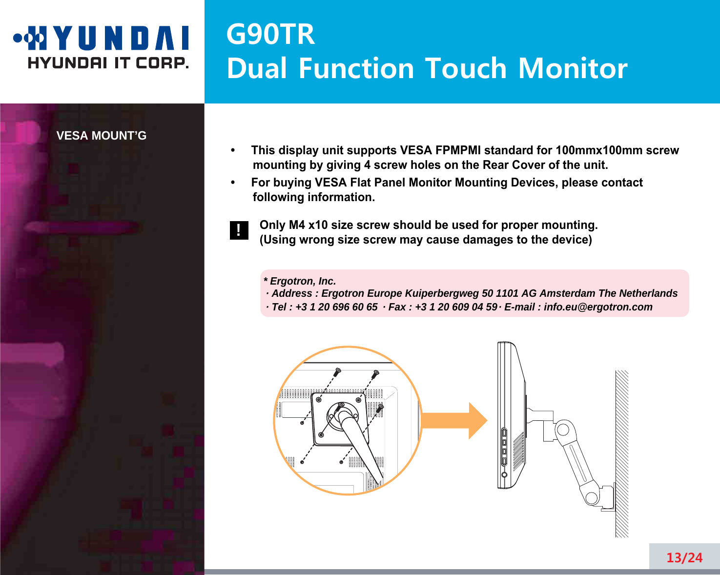 G90TRDual Function Touch MonitorVESA MOUNT’G•     This display unit supports VESA FPMPMI standard for 100mmx100mm screwmounting by giving 4 screw holes on the Rear Cover of the unit.•     For buying VESA Flat Panel Monitor Mounting Devices, please contactfollowing information.Only M4 x10 size screw should be used for proper mounting.(Using wrong size screw may cause damages to the device)* Ergotron, Inc.· Address : Ergotron Europe Kuiperbergweg 50 1101 AG Amsterdam The Netherlands· Tel : +3 1 20 696 60 65 · Fax : +3 1 20 609 04 59· E-mail : info.eu@ergotron.com13/24!