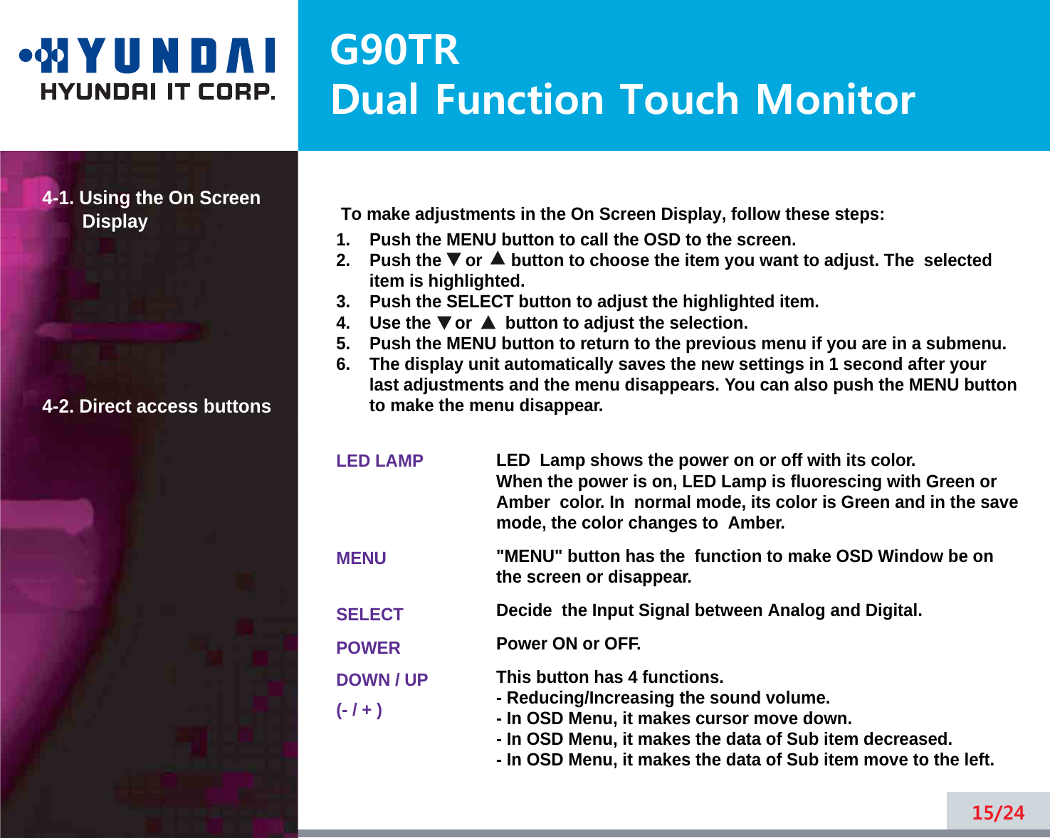 G90TRDual Function Touch Monitor4-1. Using the On ScreenDisplay 4-2. Direct access buttons15/24To make adjustments in the On Screen Display, follow these steps:1.    Push the MENU button to call the OSD to the screen. 2.    Push the     or      button to choose the item you want to adjust. The  selecteditem is highlighted.3.    Push the SELECT button to adjust the highlighted item. 4.    Use the     or       button to adjust the selection.5.    Push the MENU button to return to the previous menu if you are in a submenu.6.    The display unit automatically saves the new settings in 1 second after yourlast adjustments and the menu disappears. You can also push the MENU buttonto make the menu disappear.LED LAMPMENUSELECTPOWERDOWN / UP(- / + )LED  Lamp shows the power on or off with its color.When the power is on, LED Lamp is fluorescing with Green orAmber  color. In  normal mode, its color is Green and in the savemode, the color changes to  Amber.&quot;MENU&quot; button has the  function to make OSD Window be onthe screen or disappear.Decide  the Input Signal between Analog and Digital.Power ON or OFF.This button has 4 functions.- Reducing/Increasing the sound volume.- In OSD Menu, it makes cursor move down.- In OSD Menu, it makes the data of Sub item decreased.- In OSD Menu, it makes the data of Sub item move to the left.