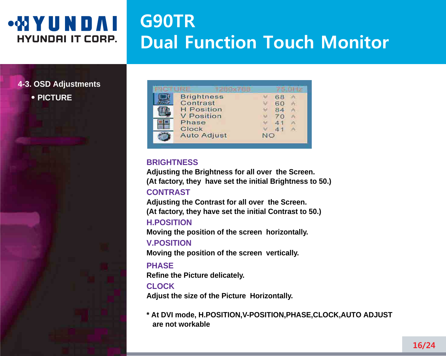 4-3. OSD AdjustmentsG90TRDual Function Touch Monitor4-3. OSD AdjustmentsPICTUREBRIGHTNESSAdjusting the Brightness for all over  the Screen.(At factory, they  have set the initial Brightness to 50.)CONTRASTAdjusting the Contrast for all over  the Screen.(At factory, they have set the initial Contrast to 50.)H.POSITIONMoving the position of the screen  horizontally. V.POSITIONMoving the position of the screen  vertically. PHASERefine the Picture delicately. CLOCKAdjust the size of the Picture  Horizontally. * At DVI mode, H.POSITION,V-POSITION,PHASE,CLOCK,AUTO ADJUSTare not workable16/24