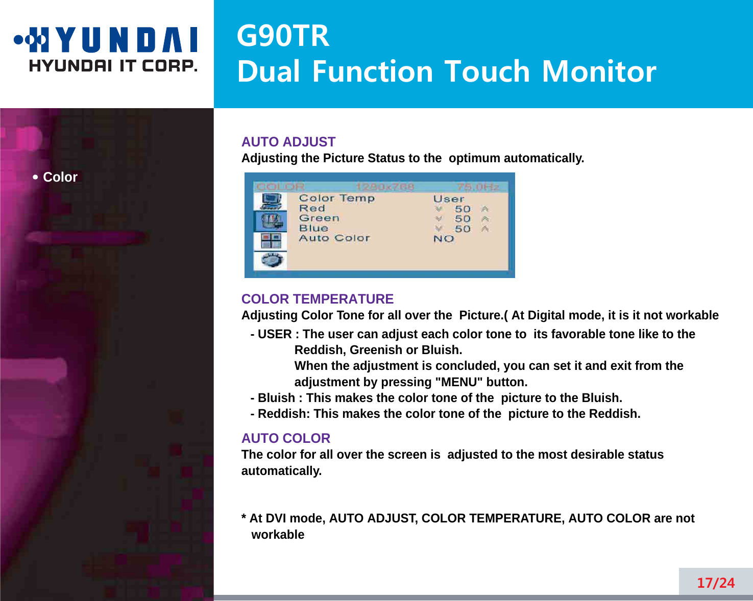 G90TRDual Function Touch MonitorColorAUTO ADJUSTAdjusting the Picture Status to the  optimum automatically. COLOR TEMPERATUREAdjusting Color Tone for all over the  Picture.( At Digital mode, it is it not workable- USER : The user can adjust each color tone to  its favorable tone like to theReddish, Greenish or Bluish.When the adjustment is concluded, you can set it and exit from theadjustment by pressing &quot;MENU&quot; button.- Bluish : This makes the color tone of the  picture to the Bluish.- Reddish: This makes the color tone of the  picture to the Reddish.AUTO COLORThe color for all over the screen is  adjusted to the most desirable statusautomatically.* At DVI mode, AUTO ADJUST, COLOR TEMPERATURE, AUTO COLOR are notworkable17/24