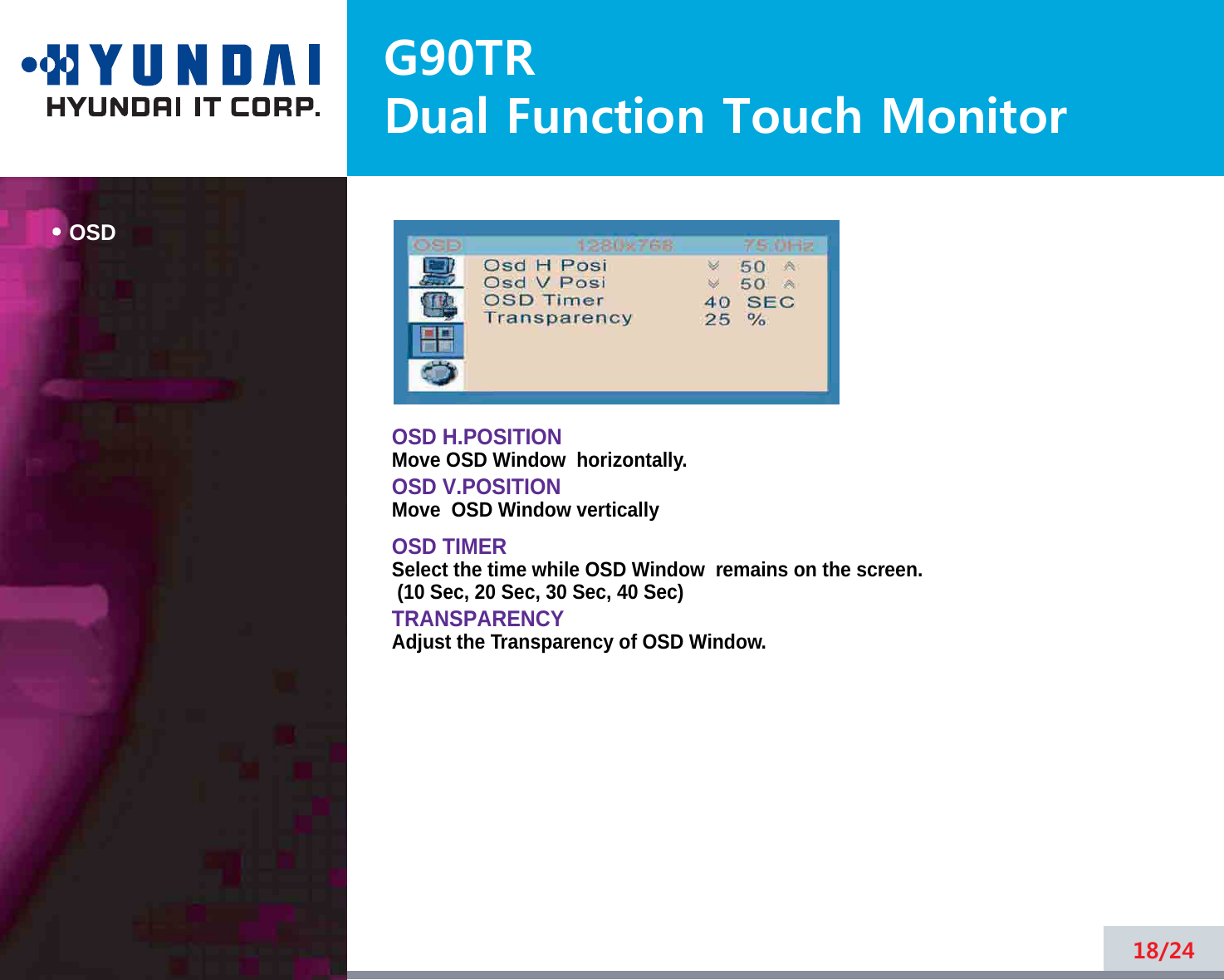 G90TRDual Function Touch MonitorOSD18/24OSD H.POSITIONMove OSD Window  horizontally.OSD V.POSITIONMove  OSD Window verticallyOSD TIMERSelect the time while OSD Window  remains on the screen.(10 Sec, 20 Sec, 30 Sec, 40 Sec)TRANSPARENCYAdjust the Transparency of OSD Window.
