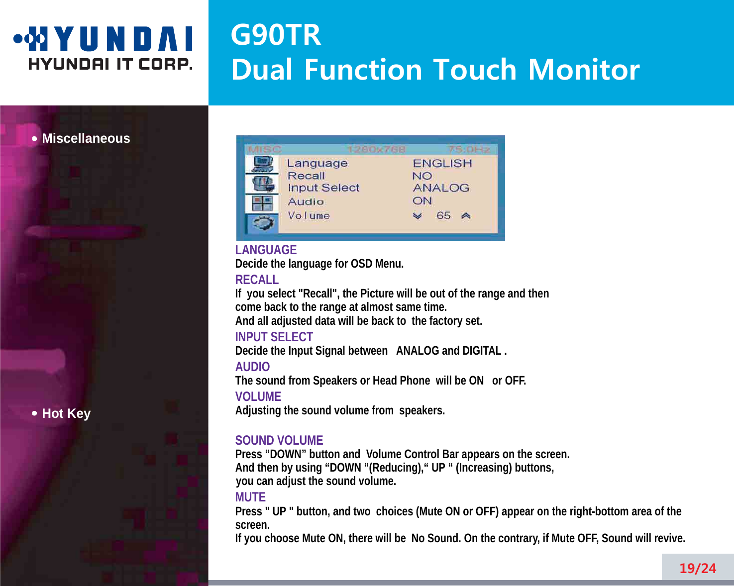 G90TRDual Function Touch MonitorMiscellaneousHot KeyLANGUAGEDecide the language for OSD Menu.RECALLIf  you select &quot;Recall&quot;, the Picture will be out of the range and thencome back to the range at almost same time.And all adjusted data will be back to  the factory set.INPUT SELECTDecide the Input Signal between ANALOG and DIGITAL .AUDIOThe sound from Speakers or Head Phone  will be ON or OFF.VOLUMEAdjusting the sound volume from  speakers.SOUND VOLUMEPress “DOWN” button and  Volume Control Bar appears on the screen. And then by using “DOWN “(Reducing),“ UP “ (Increasing) buttons, you can adjust the sound volume.MUTEPress &quot; UP &quot; button, and two  choices (Mute ON or OFF) appear on the right-bottom area of thescreen.If you choose Mute ON, there will be  No Sound. On the contrary, if Mute OFF, Sound will revive.19/24