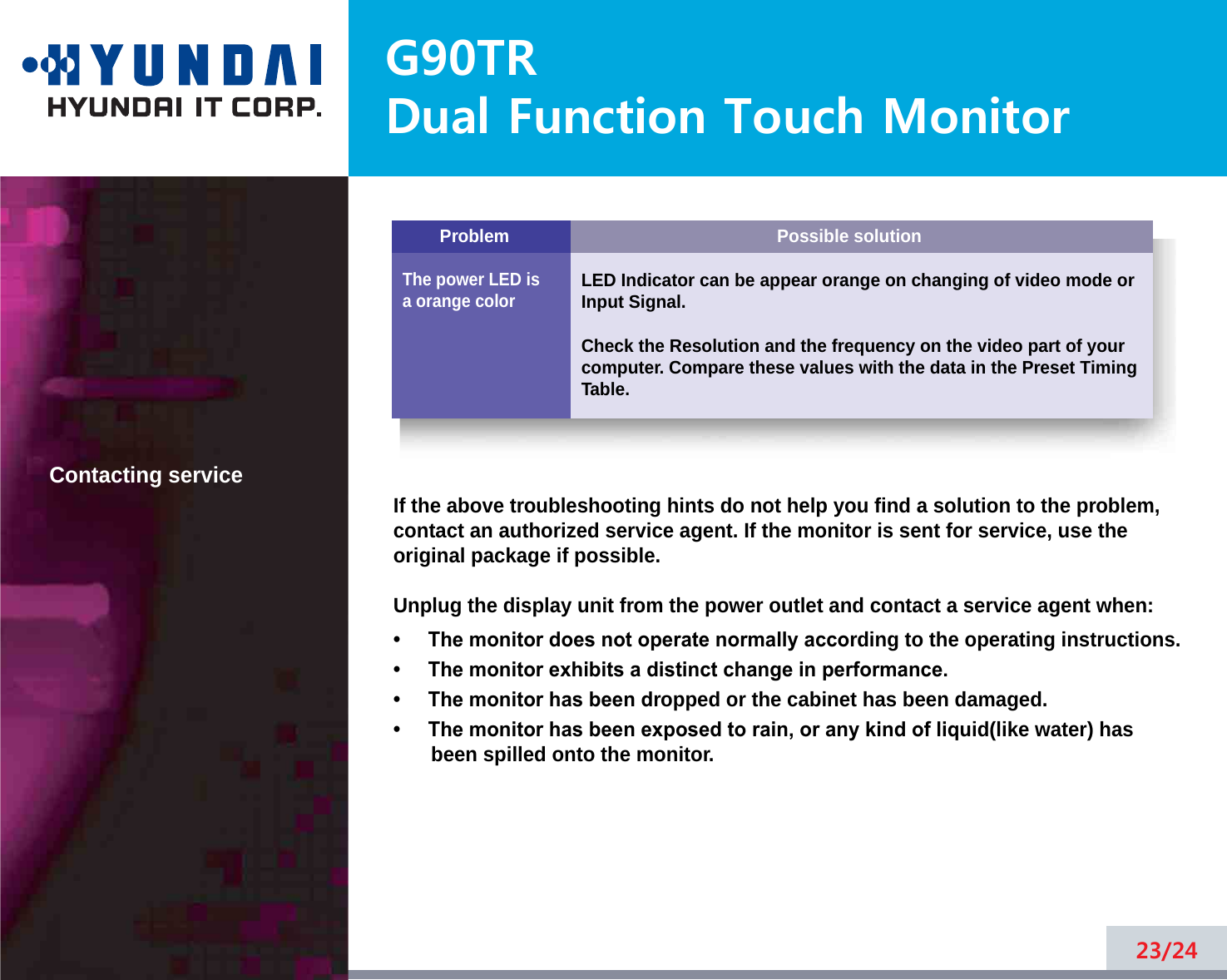 Possible solutionLED Indicator can be appear orange on changing of video mode orInput Signal.Check the Resolution and the frequency on the video part of yourcomputer. Compare these values with the data in the Preset TimingTable.ProblemThe power LED isa orange colorG90TRDual Function Touch Monitor23/24Contacting serviceIf the above troubleshooting hints do not help you find a solution to the problem,contact an authorized service agent. If the monitor is sent for service, use theoriginal package if possible.Unplug the display unit from the power outlet and contact a service agent when:•     The monitor does not operate normally according to the operating instructions.•     The monitor exhibits a distinct change in performance.•     The monitor has been dropped or the cabinet has been damaged.•     The monitor has been exposed to rain, or any kind of liquid(like water) hasbeen spilled onto the monitor.