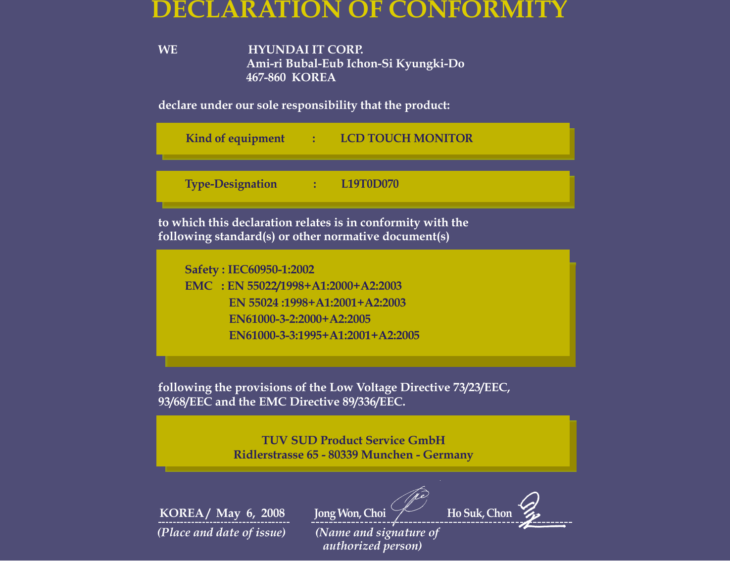 WE                        HYUNDAI IT CORP.Ami-ri Bubal-Eub Ichon-Si Kyungki-Do467-860  KOREAdeclare under our sole responsibility that the product:to which this declaration relates is in conformity with thefollowing standard(s) or other normative document(s)following the provisions of the Low Voltage Directive 73/23/EEC,93/68/EEC and the EMC Directive 89/336/EEC.KOREA /  May  6,  2008          Jong Won, Choi                           Ho Suk, Chon(Place and date of issue)          (Name and signature of authorized person)DECLARATION OF CONFORMITYKind of equipment          :         LCD TOUCH MONITORType-Designation             :         L19T0D070Safety : IEC60950-1:2002EMC   : EN 55022/1998+A1:2000+A2:2003EN 55024 :1998+A1:2001+A2:2003EN61000-3-2:2000+A2:2005EN61000-3-3:1995+A1:2001+A2:2005TUV SUD Product Service GmbHRidlerstrasse 65 - 80339 Munchen - Germany