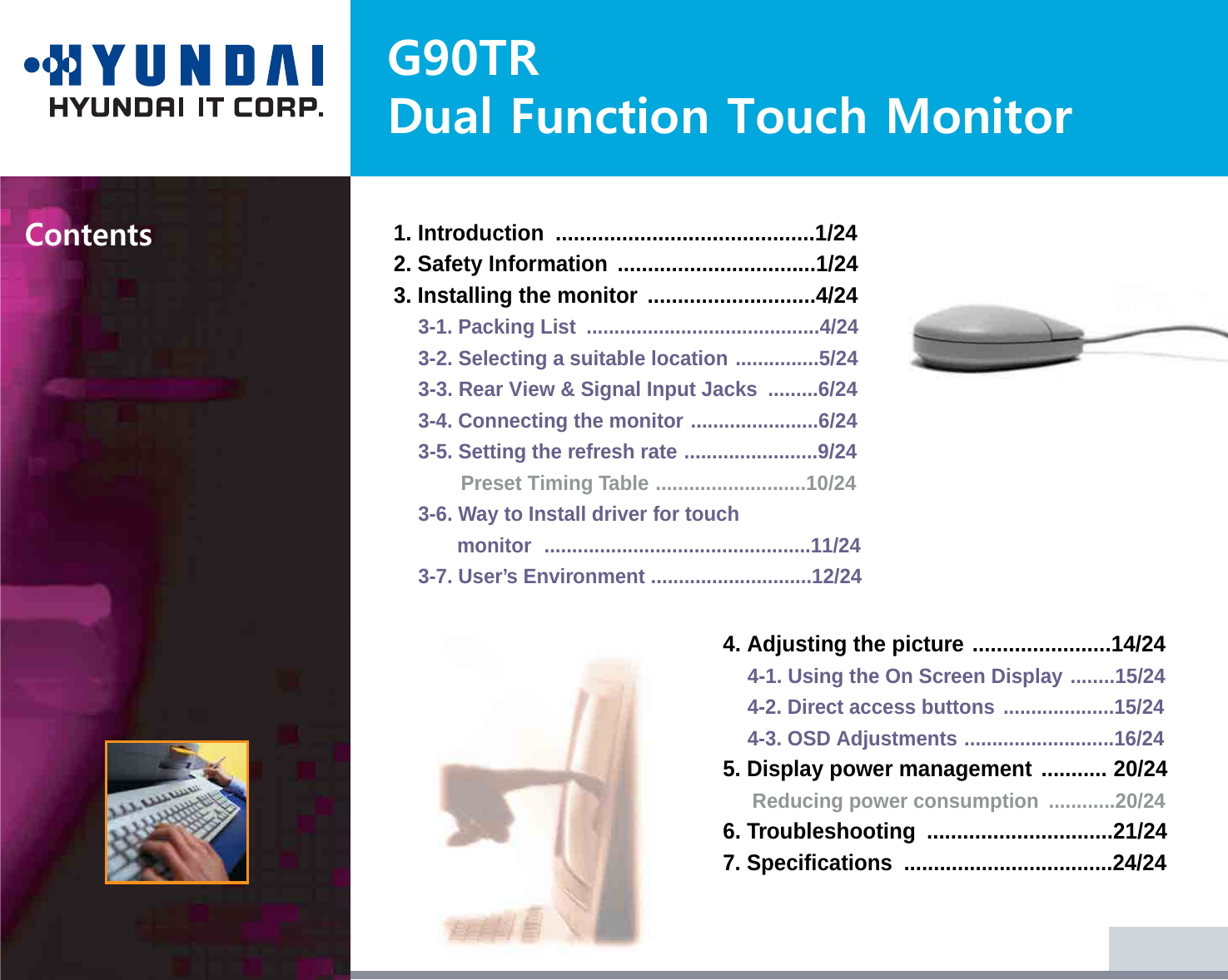 G90TRDual Function Touch MonitorContents1. Introduction  ...........................................1/242. Safety Information  .................................1/243. Installing the monitor ............................4/243-1. Packing List  ..........................................4/243-2. Selecting a suitable location ...............5/243-3. Rear View &amp; Signal Input Jacks  .........6/243-4. Connecting the monitor .......................6/243-5. Setting the refresh rate ........................9/24Preset Timing Table ...........................10/243-6. Way to Install driver for touch monitor ................................................11/243-7. User’s Environment .............................12/244. Adjusting the picture .......................14/244-1. Using the On Screen Display ........15/244-2. Direct access buttons ....................15/244-3. OSD Adjustments ...........................16/245. Display power management ........... 20/24Reducing power consumption  ............20/246. Troubleshooting  ...............................21/247. Specifications  ...................................24/24